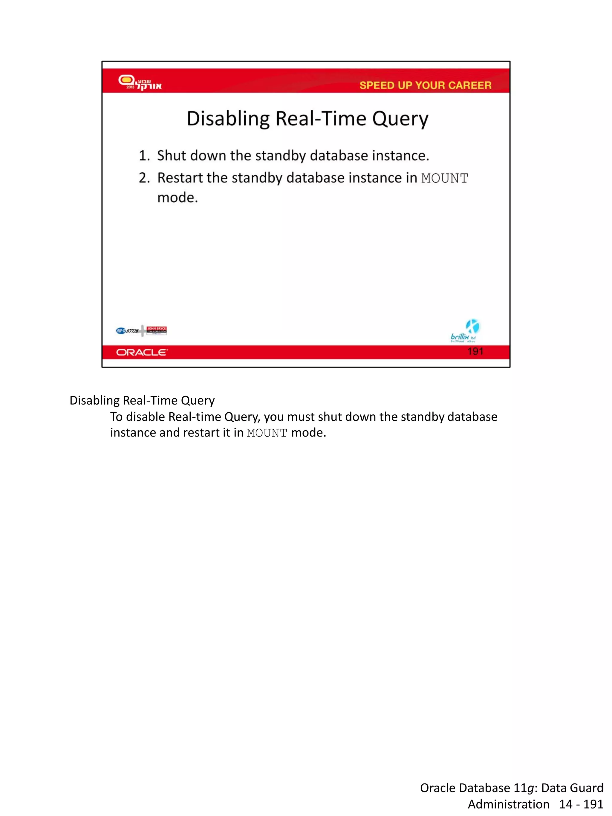 Oracle Database 11g: Data Guard Administration 14 - 191 
Disabling Real-Time Query 
To disable Real-time Query, you must shut down the standby database instance and restart it in MOUNT mode. 
 