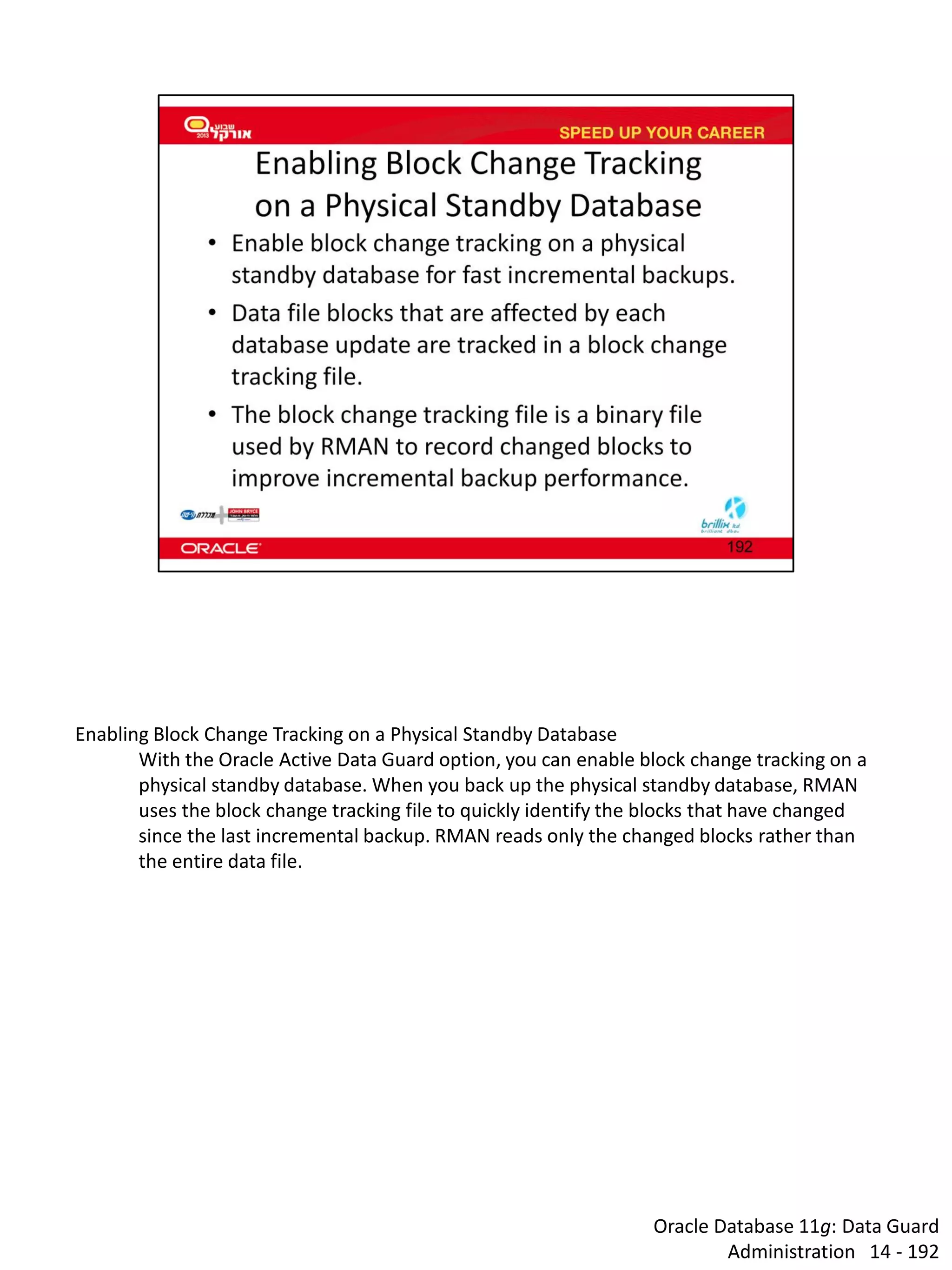 Oracle Database 11g: Data Guard Administration 14 - 192 
Enabling Block Change Tracking on a Physical Standby Database 
With the Oracle Active Data Guard option, you can enable block change tracking on a physical standby database. When you back up the physical standby database, RMAN uses the block change tracking file to quickly identify the blocks that have changed since the last incremental backup. RMAN reads only the changed blocks rather than the entire data file.  