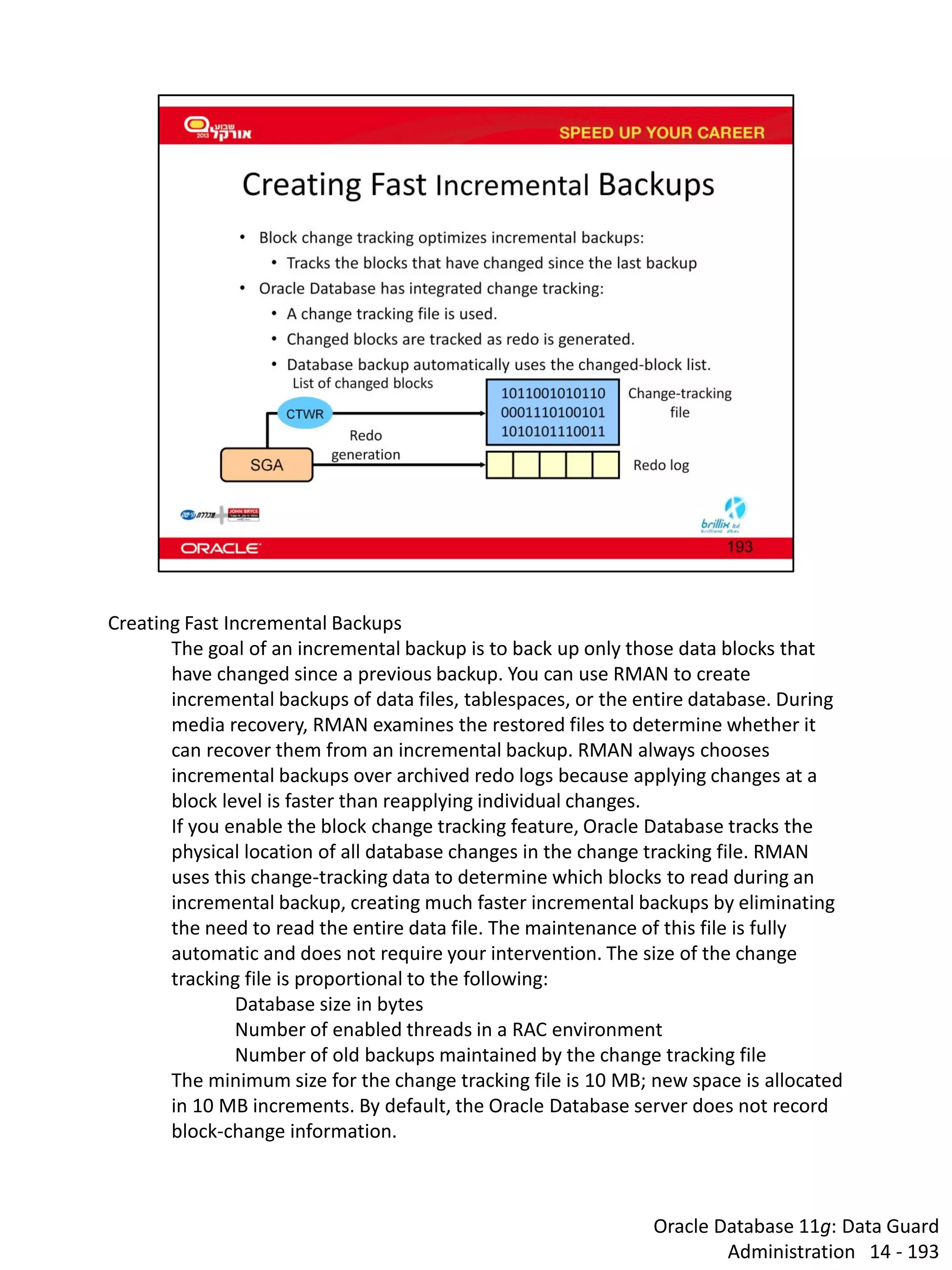 Oracle Database 11g: Data Guard Administration 14 - 193 
Creating Fast Incremental Backups The goal of an incremental backup is to back up only those data blocks that have changed since a previous backup. You can use RMAN to create incremental backups of data files, tablespaces, or the entire database. During media recovery, RMAN examines the restored files to determine whether it can recover them from an incremental backup. RMAN always chooses incremental backups over archived redo logs because applying changes at a block level is faster than reapplying individual changes. If you enable the block change tracking feature, Oracle Database tracks the physical location of all database changes in the change tracking file. RMAN uses this change-tracking data to determine which blocks to read during an incremental backup, creating much faster incremental backups by eliminating the need to read the entire data file. The maintenance of this file is fully automatic and does not require your intervention. The size of the change tracking file is proportional to the following: Database size in bytes Number of enabled threads in a RAC environment Number of old backups maintained by the change tracking file The minimum size for the change tracking file is 10 MB; new space is allocated in 10 MB increments. By default, the Oracle Database server does not record block-change information.  