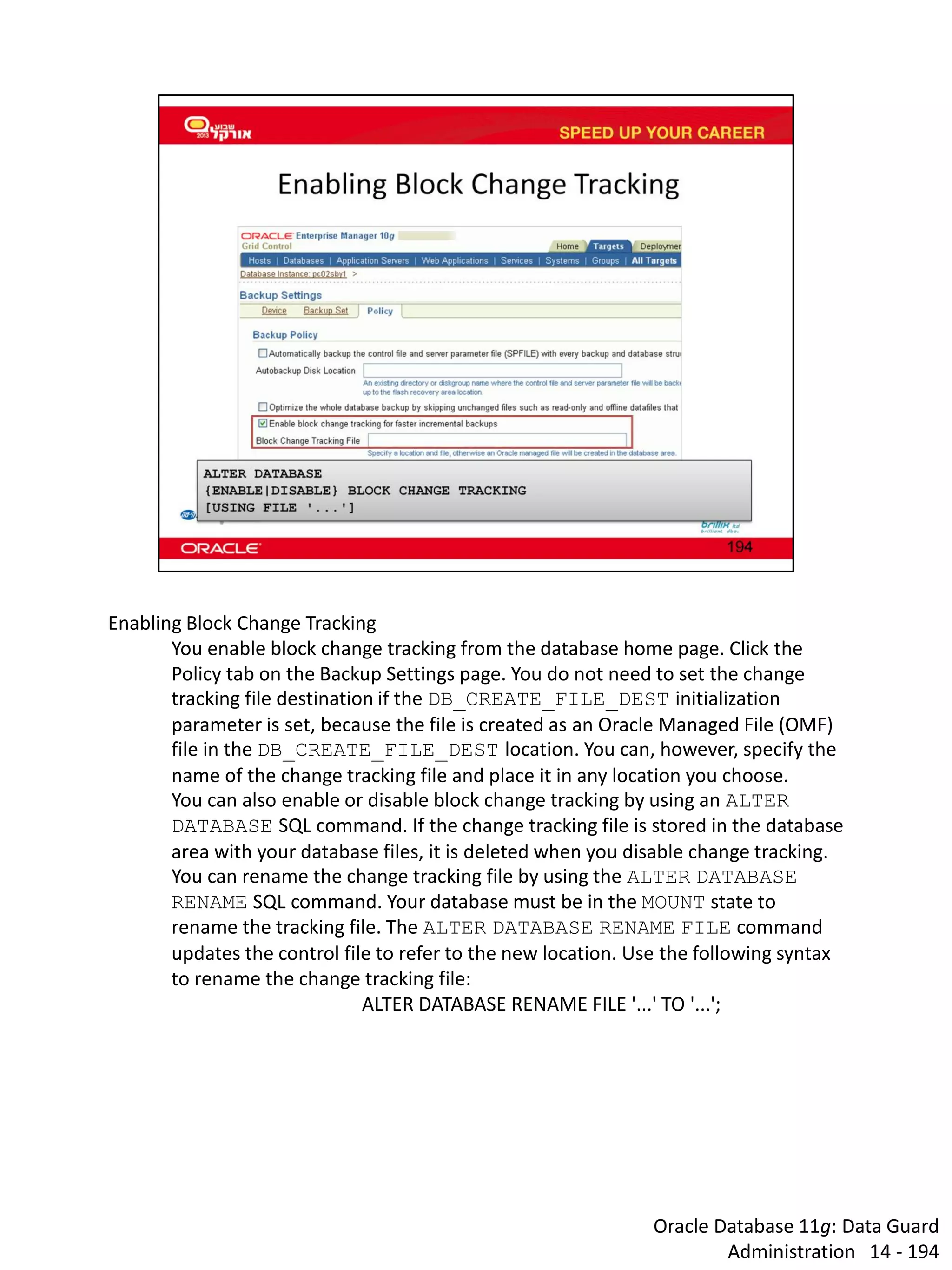 Oracle Database 11g: Data Guard Administration 14 - 194 
Enabling Block Change Tracking 
You enable block change tracking from the database home page. Click the Policy tab on the Backup Settings page. You do not need to set the change tracking file destination if the DB_CREATE_FILE_DEST initialization parameter is set, because the file is created as an Oracle Managed File (OMF) file in the DB_CREATE_FILE_DEST location. You can, however, specify the name of the change tracking file and place it in any location you choose. 
You can also enable or disable block change tracking by using an ALTER DATABASE SQL command. If the change tracking file is stored in the database area with your database files, it is deleted when you disable change tracking. 
You can rename the change tracking file by using the ALTER DATABASE RENAME SQL command. Your database must be in the MOUNT state to rename the tracking file. The ALTER DATABASE RENAME FILE command updates the control file to refer to the new location. Use the following syntax to rename the change tracking file: 
ALTER DATABASE RENAME FILE '...' TO '...';  