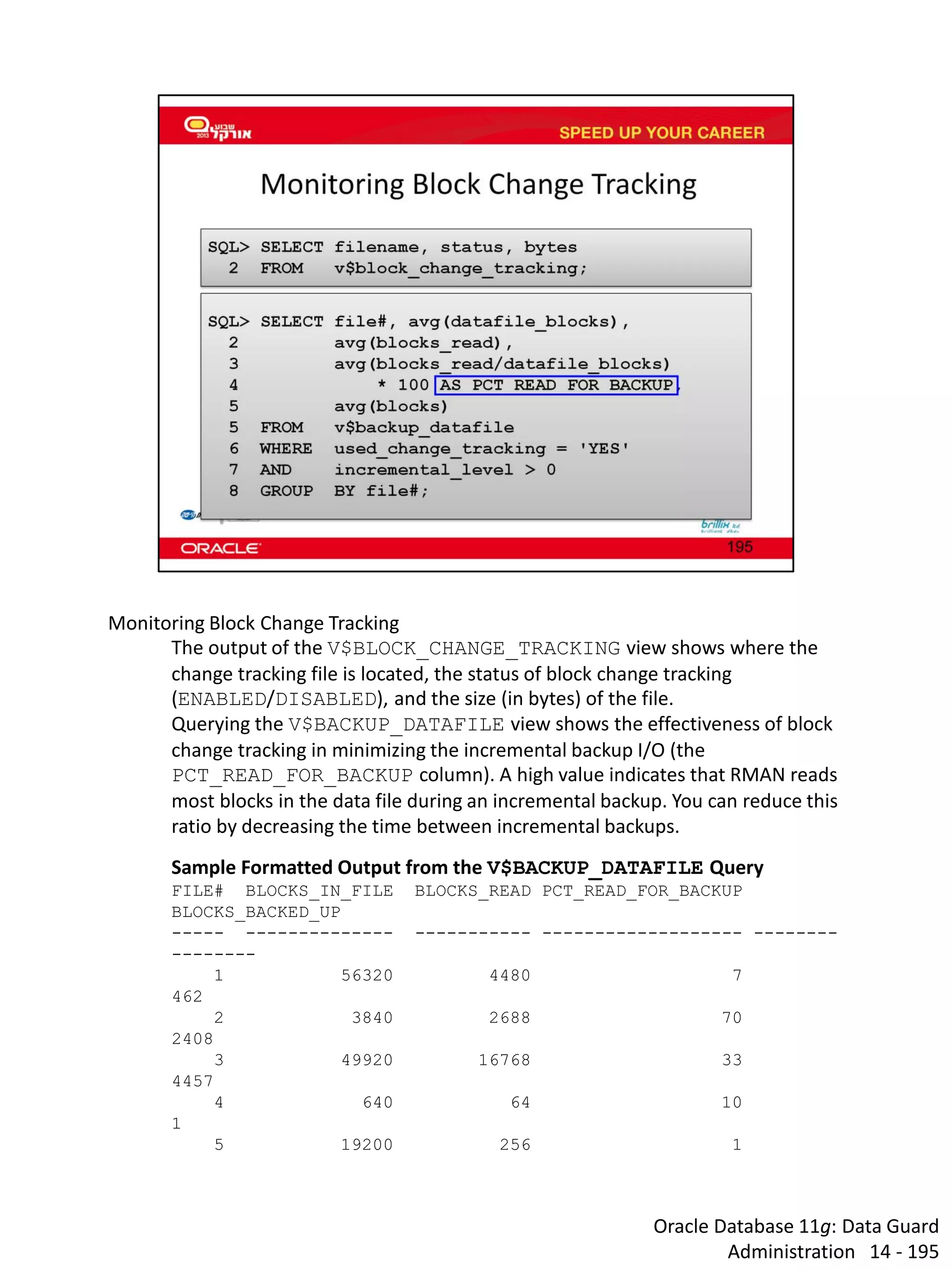 Oracle Database 11g: Data Guard Administration 14 - 195 
Monitoring Block Change Tracking 
The output of the V$BLOCK_CHANGE_TRACKING view shows where the change tracking file is located, the status of block change tracking (ENABLED/DISABLED), and the size (in bytes) of the file. 
Querying the V$BACKUP_DATAFILE view shows the effectiveness of block change tracking in minimizing the incremental backup I/O (the PCT_READ_FOR_BACKUP column). A high value indicates that RMAN reads most blocks in the data file during an incremental backup. You can reduce this ratio by decreasing the time between incremental backups. 
Sample Formatted Output from the V$BACKUP_DATAFILE Query 
FILE# BLOCKS_IN_FILE BLOCKS_READ PCT_READ_FOR_BACKUP BLOCKS_BACKED_UP 
----- -------------- ----------- ------------------- -------- -------- 
1 56320 4480 7 462 
2 3840 2688 70 2408 
3 49920 16768 33 4457 
4 640 64 10 1 
5 19200 256 1  