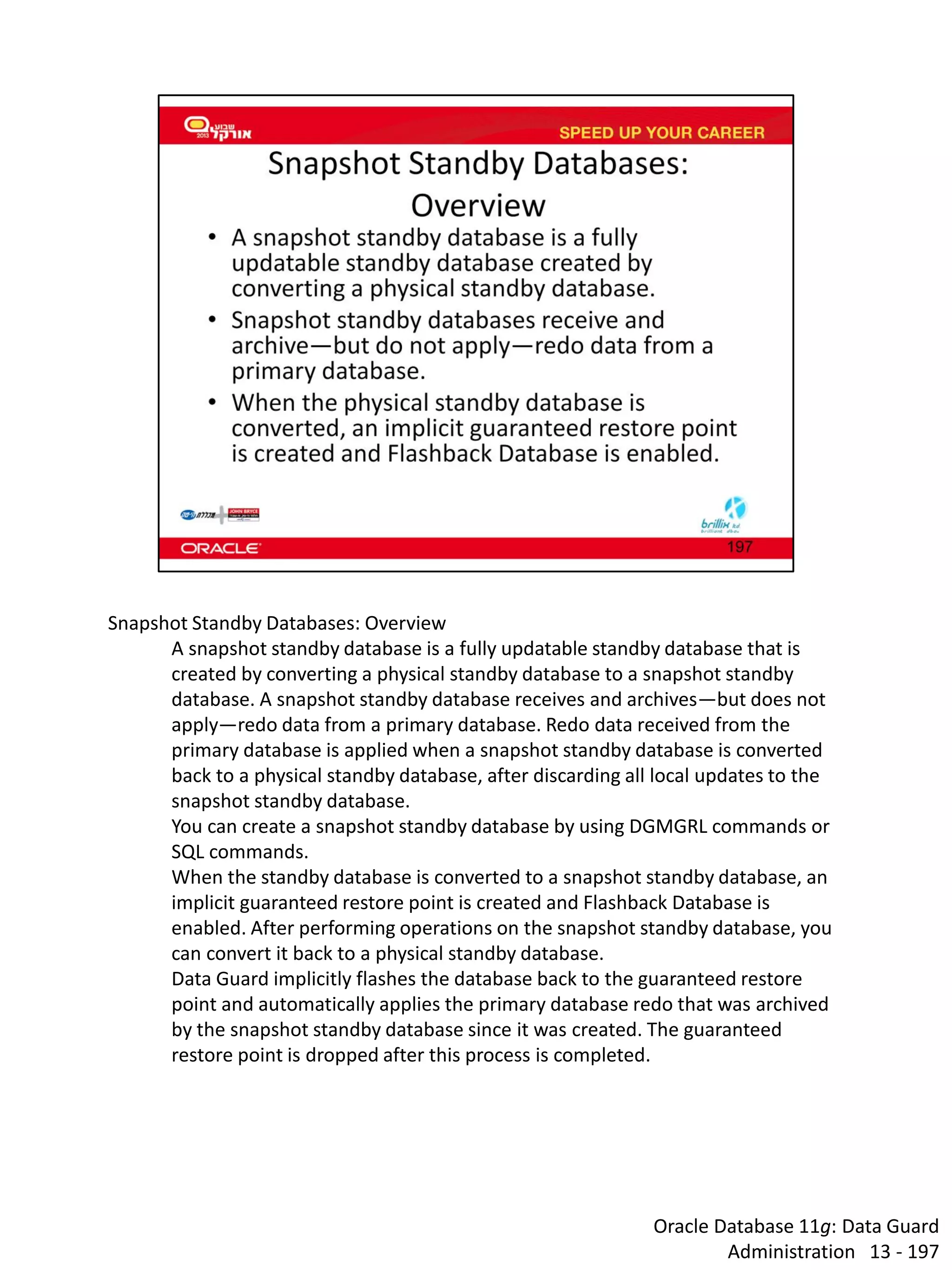 Oracle Database 11g: Data Guard Administration 13 - 197 
Snapshot Standby Databases: Overview A snapshot standby database is a fully updatable standby database that is created by converting a physical standby database to a snapshot standby database. A snapshot standby database receives and archives—but does not apply—redo data from a primary database. Redo data received from the primary database is applied when a snapshot standby database is converted back to a physical standby database, after discarding all local updates to the snapshot standby database. You can create a snapshot standby database by using DGMGRL commands or SQL commands. When the standby database is converted to a snapshot standby database, an implicit guaranteed restore point is created and Flashback Database is enabled. After performing operations on the snapshot standby database, you can convert it back to a physical standby database. Data Guard implicitly flashes the database back to the guaranteed restore point and automatically applies the primary database redo that was archived by the snapshot standby database since it was created. The guaranteed restore point is dropped after this process is completed.  