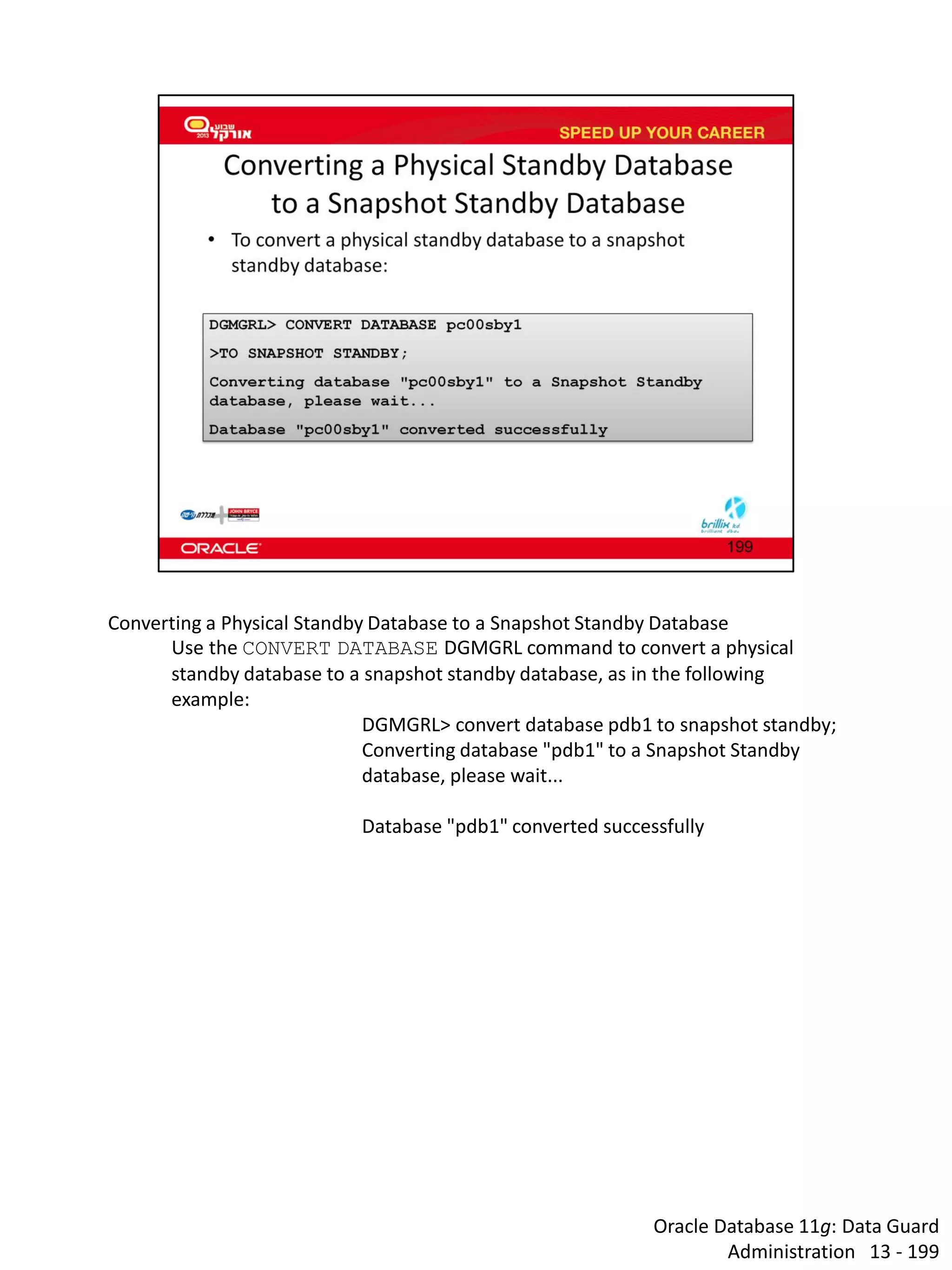 Oracle Database 11g: Data Guard Administration 13 - 199 
Converting a Physical Standby Database to a Snapshot Standby Database 
Use the CONVERT DATABASE DGMGRL command to convert a physical standby database to a snapshot standby database, as in the following example: 
DGMGRL> convert database pdb1 to snapshot standby; 
Converting database "pdb1" to a Snapshot Standby database, please wait... 
Database "pdb1" converted successfully  