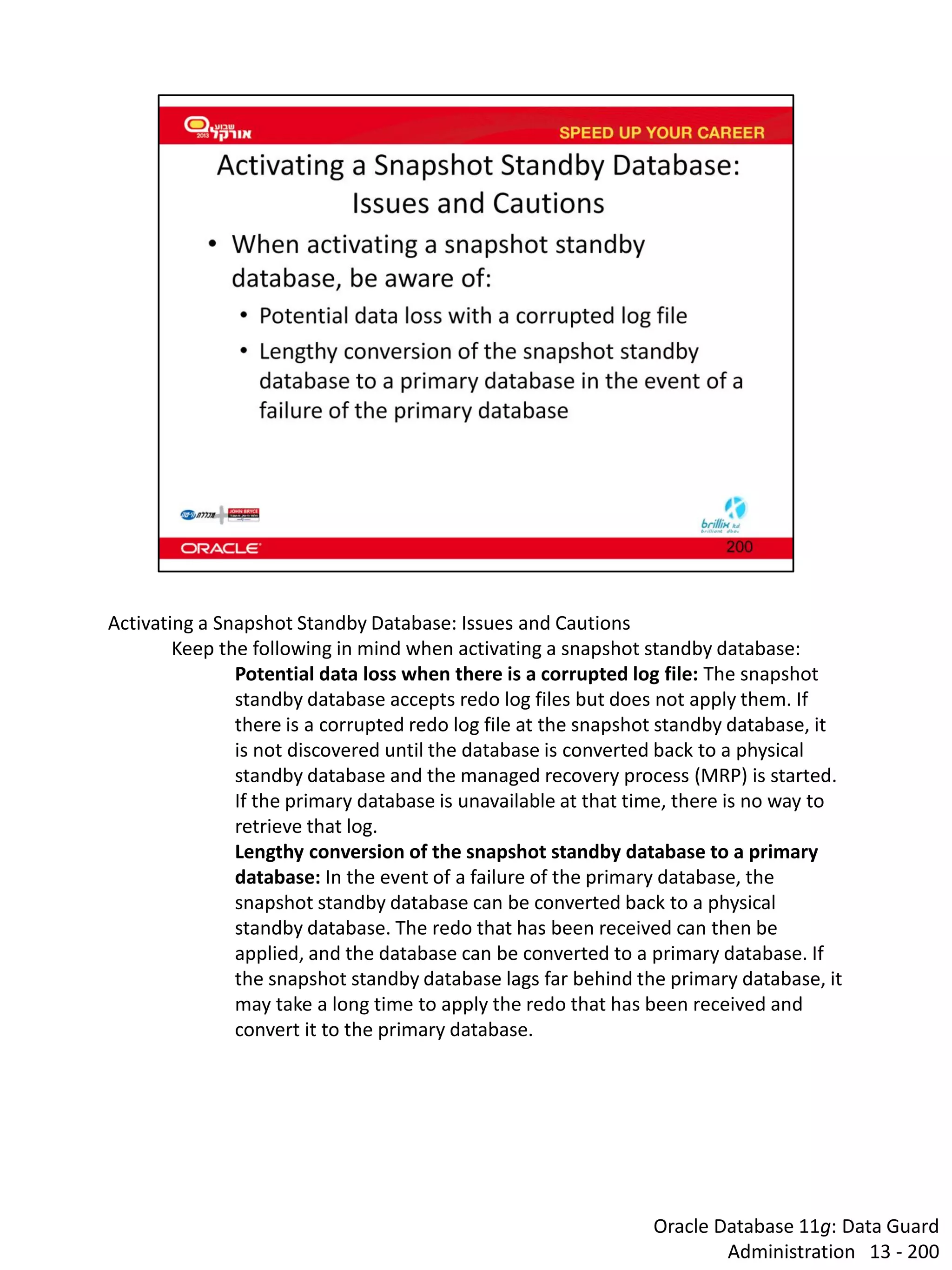 Oracle Database 11g: Data Guard Administration 13 - 200 
Activating a Snapshot Standby Database: Issues and Cautions 
Keep the following in mind when activating a snapshot standby database: 
Potential data loss when there is a corrupted log file: The snapshot standby database accepts redo log files but does not apply them. If there is a corrupted redo log file at the snapshot standby database, it is not discovered until the database is converted back to a physical standby database and the managed recovery process (MRP) is started. If the primary database is unavailable at that time, there is no way to retrieve that log. 
Lengthy conversion of the snapshot standby database to a primary database: In the event of a failure of the primary database, the snapshot standby database can be converted back to a physical standby database. The redo that has been received can then be applied, and the database can be converted to a primary database. If the snapshot standby database lags far behind the primary database, it may take a long time to apply the redo that has been received and convert it to the primary database.  