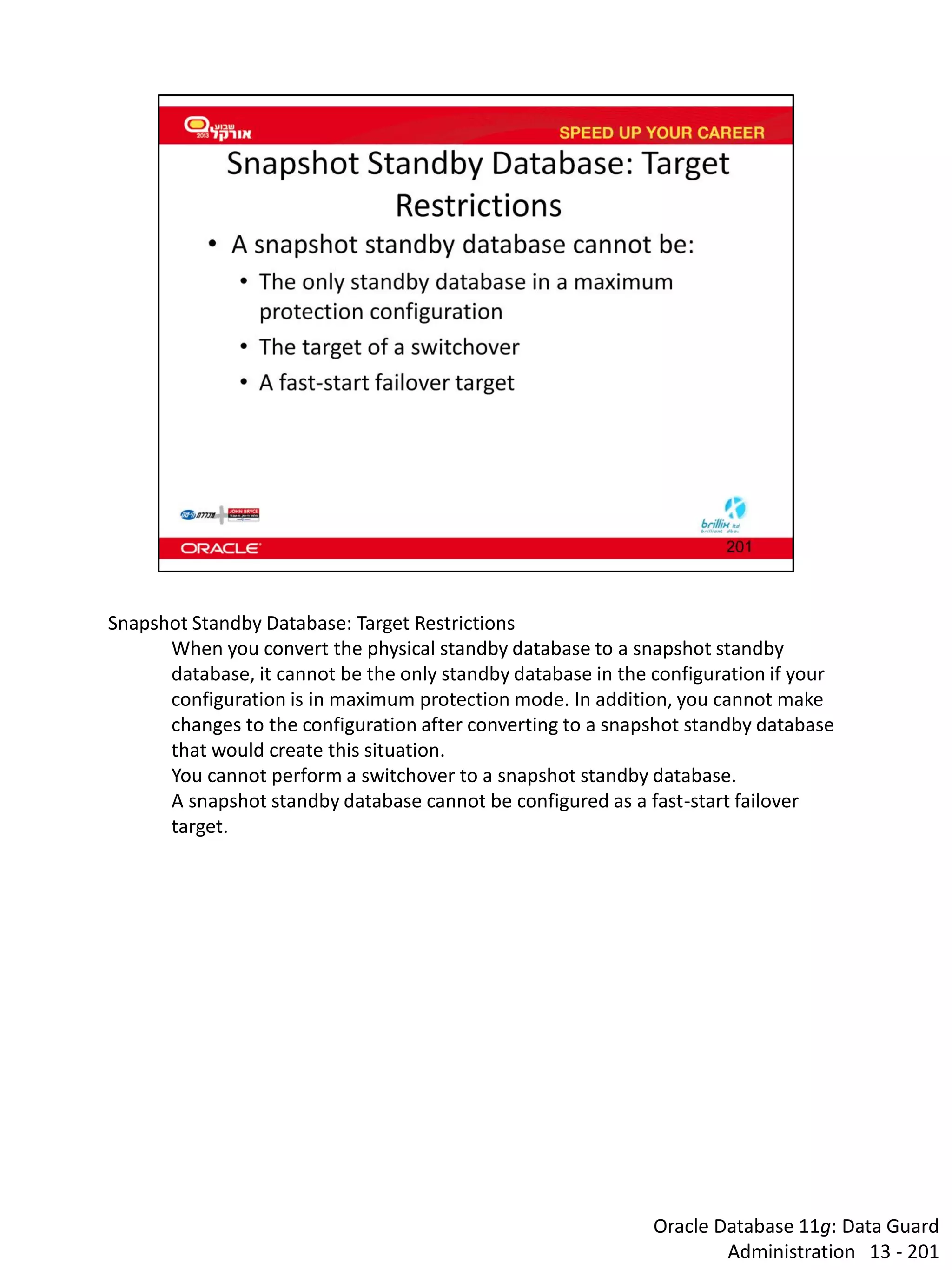 Oracle Database 11g: Data Guard Administration 13 - 201 
Snapshot Standby Database: Target Restrictions 
When you convert the physical standby database to a snapshot standby database, it cannot be the only standby database in the configuration if your configuration is in maximum protection mode. In addition, you cannot make changes to the configuration after converting to a snapshot standby database that would create this situation. 
You cannot perform a switchover to a snapshot standby database. 
A snapshot standby database cannot be configured as a fast-start failover target.  