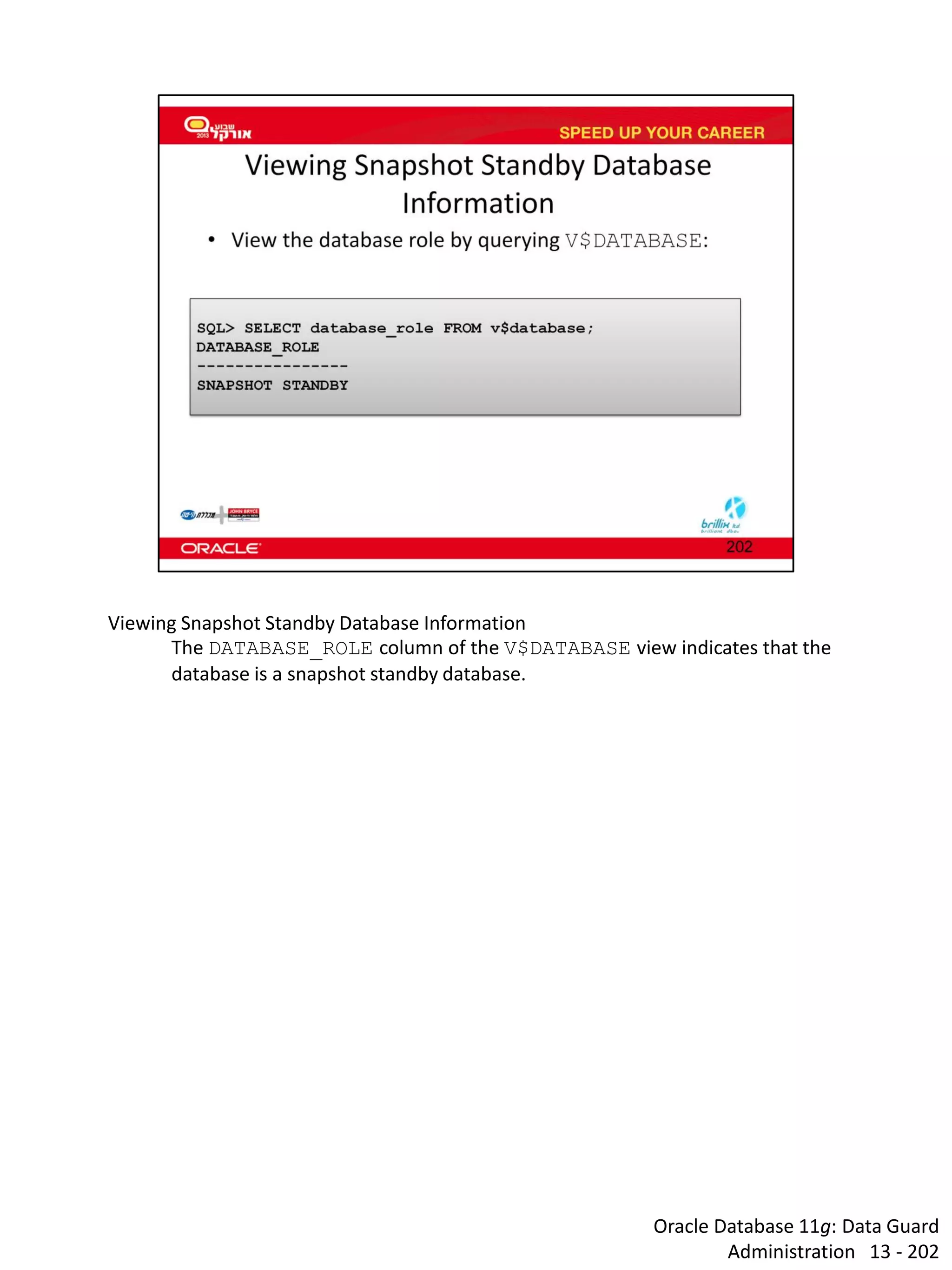 Oracle Database 11g: Data Guard Administration 13 - 202 
Viewing Snapshot Standby Database Information 
The DATABASE_ROLE column of the V$DATABASE view indicates that the database is a snapshot standby database.  