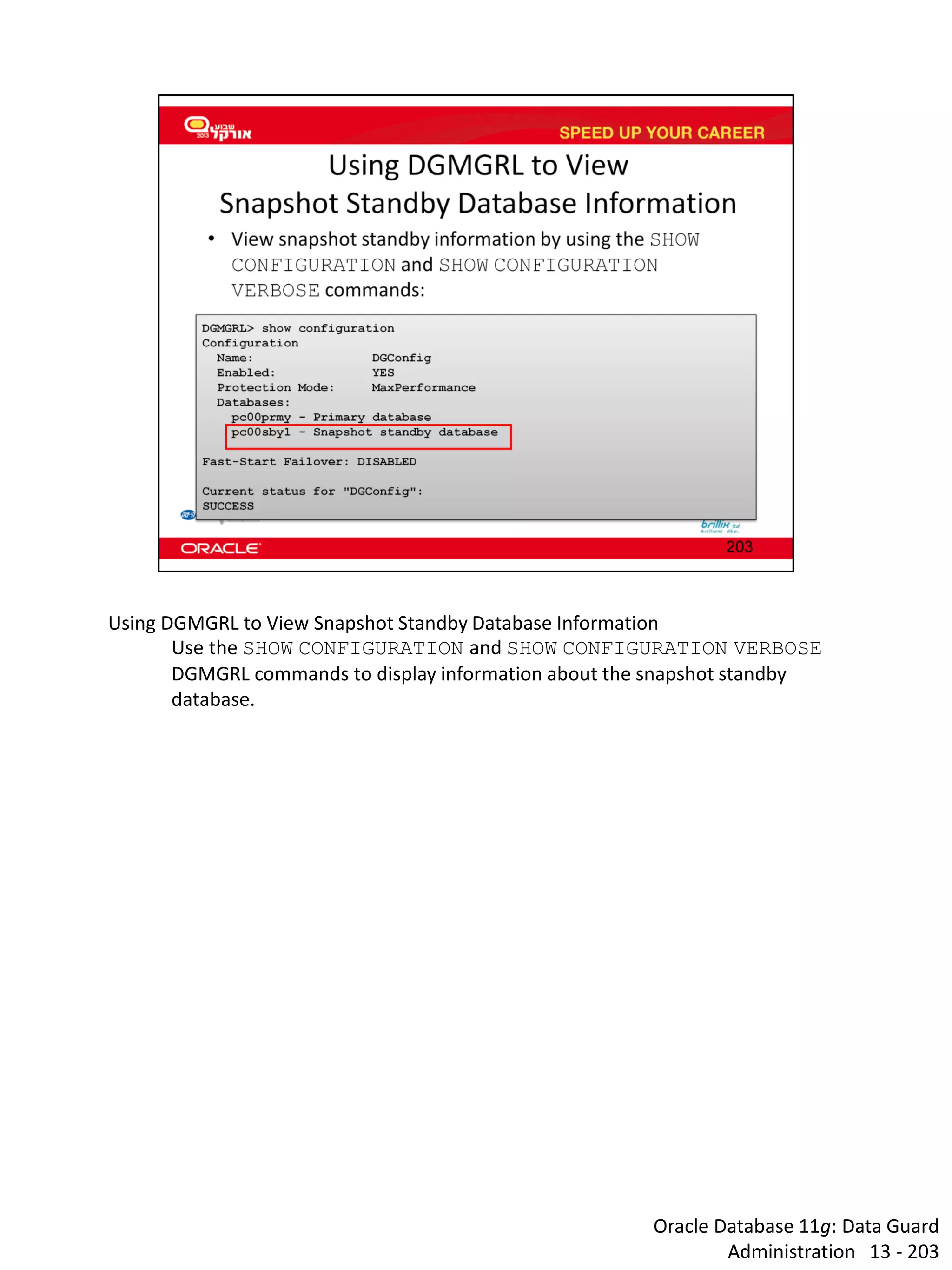 Oracle Database 11g: Data Guard Administration 13 - 203 
Using DGMGRL to View Snapshot Standby Database Information 
Use the SHOW CONFIGURATION and SHOW CONFIGURATION VERBOSE DGMGRL commands to display information about the snapshot standby database. 
 