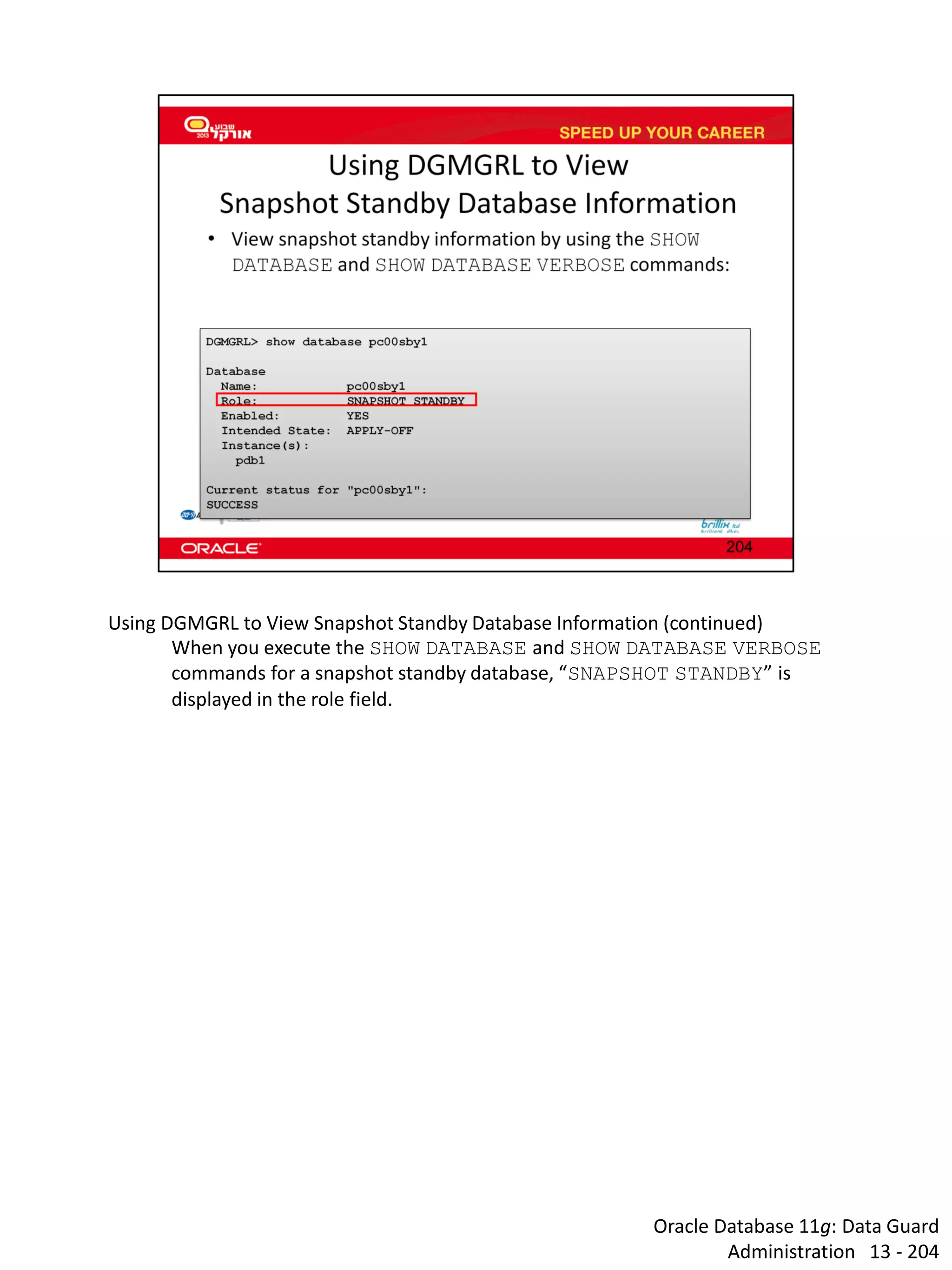 Oracle Database 11g: Data Guard Administration 13 - 204 
Using DGMGRL to View Snapshot Standby Database Information (continued) 
When you execute the SHOW DATABASE and SHOW DATABASE VERBOSE commands for a snapshot standby database, “SNAPSHOT STANDBY” is displayed in the role field.  