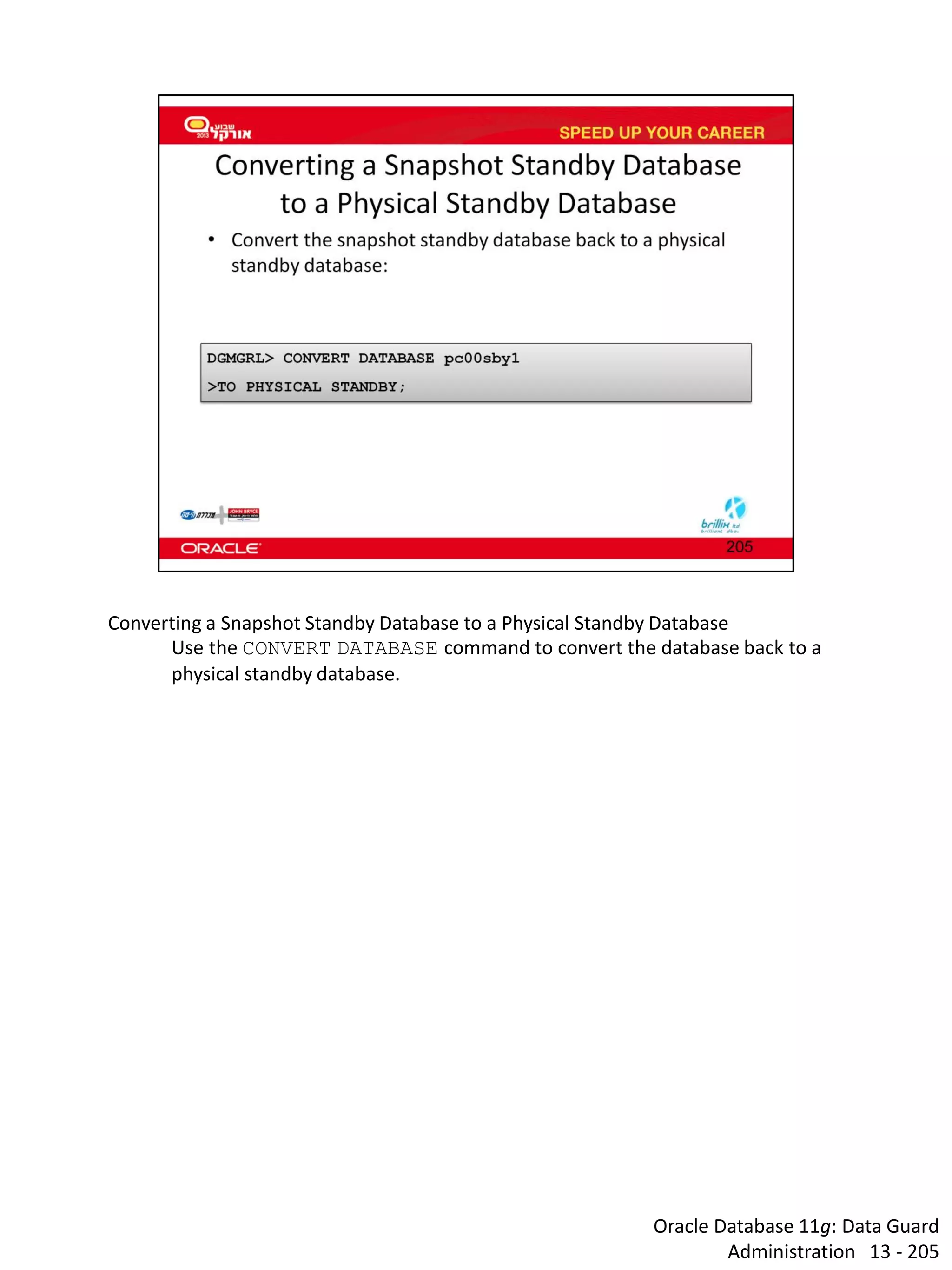 Oracle Database 11g: Data Guard Administration 13 - 205 
Converting a Snapshot Standby Database to a Physical Standby Database 
Use the CONVERT DATABASE command to convert the database back to a physical standby database.  