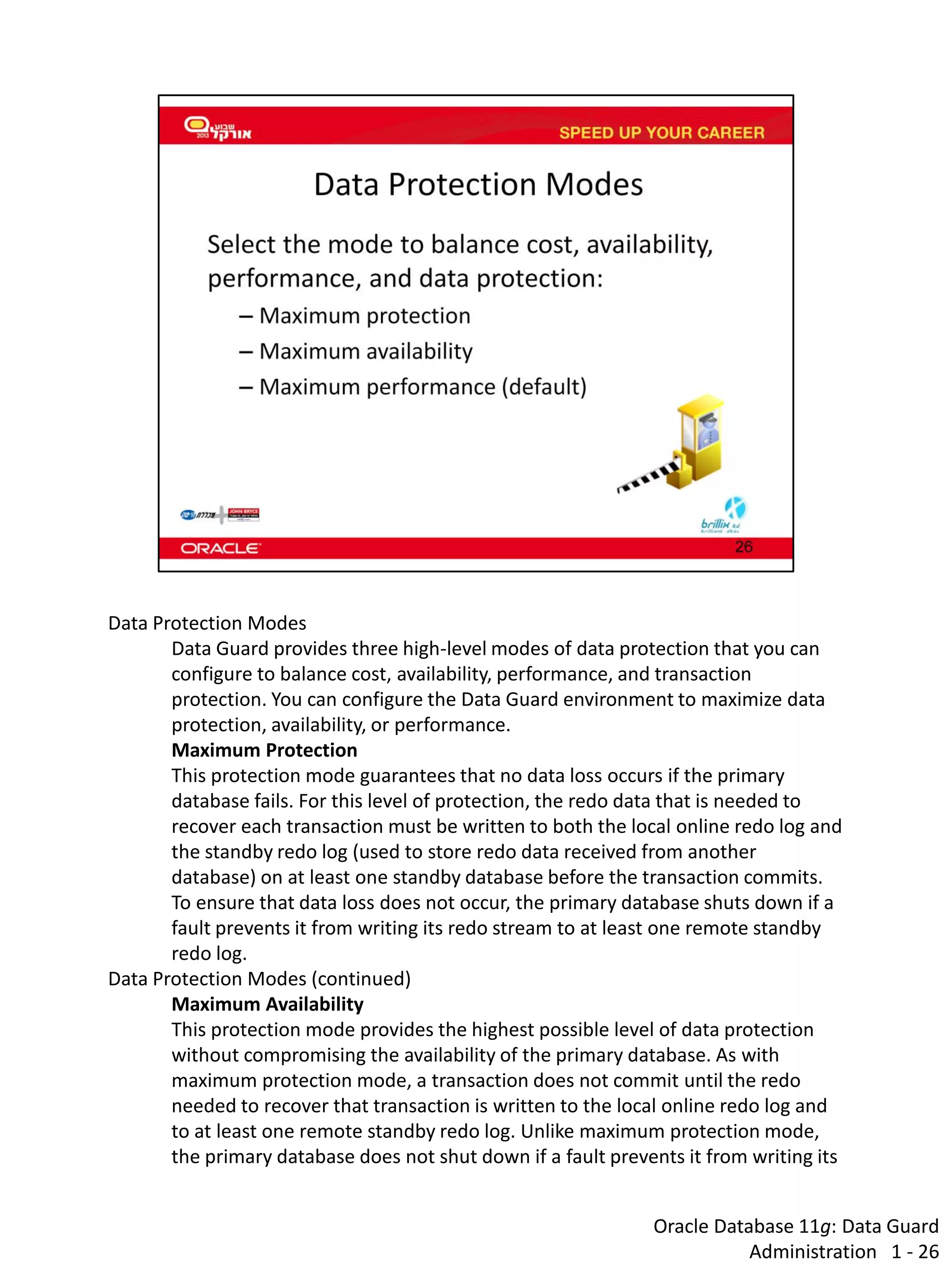 Oracle Database 11g: Data Guard Administration 1 - 26 
Data Protection Modes 
Data Guard provides three high-level modes of data protection that you can configure to balance cost, availability, performance, and transaction protection. You can configure the Data Guard environment to maximize data protection, availability, or performance. 
Maximum Protection 
This protection mode guarantees that no data loss occurs if the primary database fails. For this level of protection, the redo data that is needed to recover each transaction must be written to both the local online redo log and the standby redo log (used to store redo data received from another database) on at least one standby database before the transaction commits. To ensure that data loss does not occur, the primary database shuts down if a fault prevents it from writing its redo stream to at least one remote standby redo log. 
Data Protection Modes (continued) 
Maximum Availability 
This protection mode provides the highest possible level of data protection without compromising the availability of the primary database. As with maximum protection mode, a transaction does not commit until the redo needed to recover that transaction is written to the local online redo log and to at least one remote standby redo log. Unlike maximum protection mode, the primary database does not shut down if a fault prevents it from writing its  