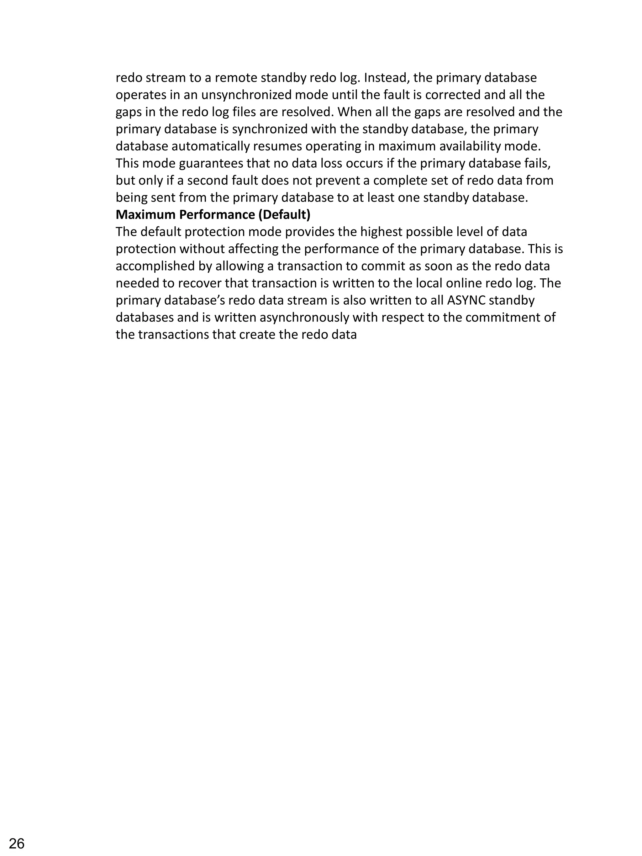 redo stream to a remote standby redo log. Instead, the primary database operates in an unsynchronized mode until the fault is corrected and all the gaps in the redo log files are resolved. When all the gaps are resolved and the primary database is synchronized with the standby database, the primary database automatically resumes operating in maximum availability mode. 
This mode guarantees that no data loss occurs if the primary database fails, but only if a second fault does not prevent a complete set of redo data from being sent from the primary database to at least one standby database. 
Maximum Performance (Default) 
The default protection mode provides the highest possible level of data protection without affecting the performance of the primary database. This is accomplished by allowing a transaction to commit as soon as the redo data needed to recover that transaction is written to the local online redo log. The primary database’s redo data stream is also written to all ASYNC standby databases and is written asynchronously with respect to the commitment of the transactions that create the redo data 
26 
 