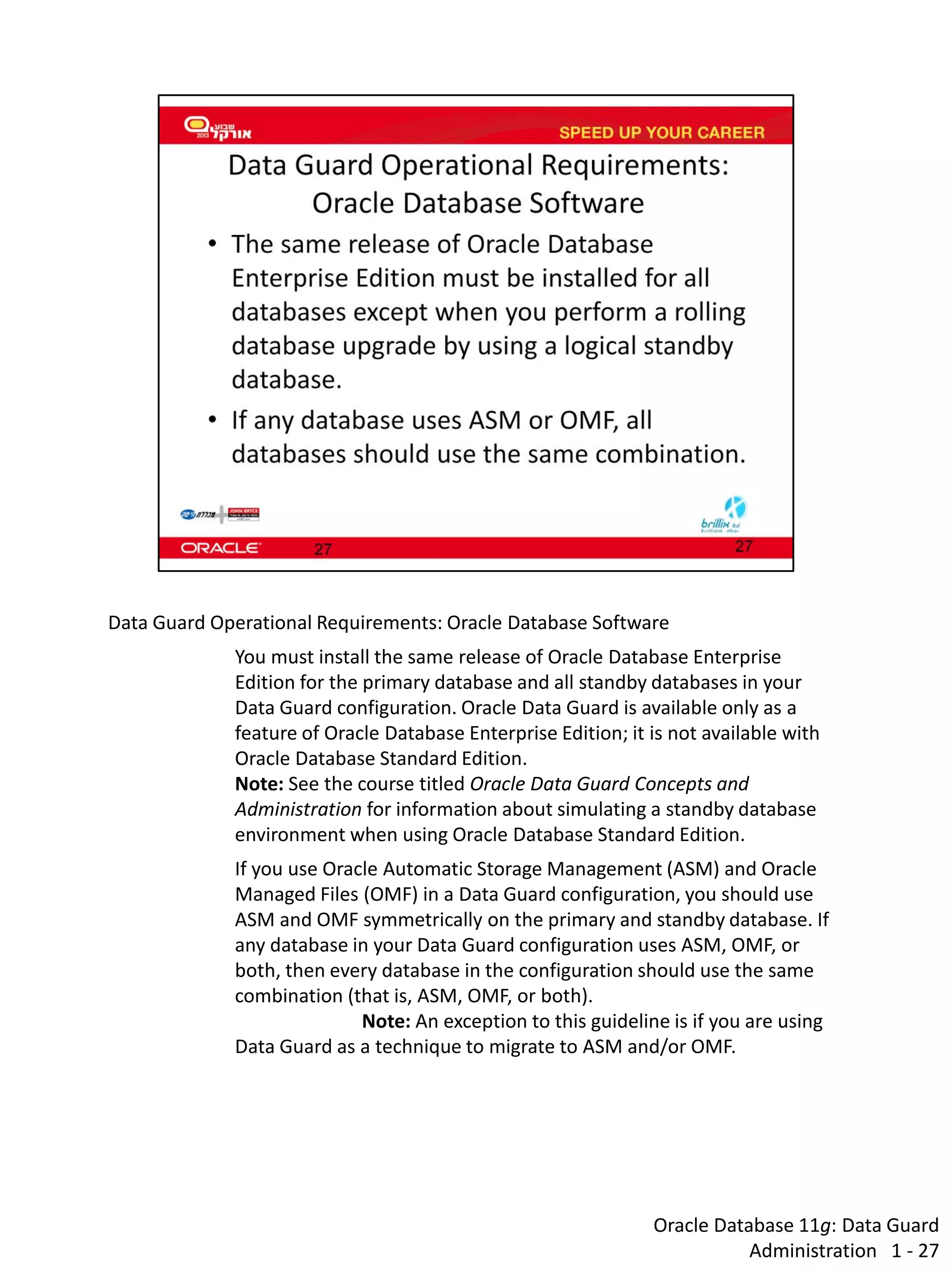 Oracle Database 11g: Data Guard Administration 1 - 27 
Data Guard Operational Requirements: Oracle Database Software 
You must install the same release of Oracle Database Enterprise Edition for the primary database and all standby databases in your Data Guard configuration. Oracle Data Guard is available only as a feature of Oracle Database Enterprise Edition; it is not available with Oracle Database Standard Edition. Note: See the course titled Oracle Data Guard Concepts and Administration for information about simulating a standby database environment when using Oracle Database Standard Edition. 
If you use Oracle Automatic Storage Management (ASM) and Oracle Managed Files (OMF) in a Data Guard configuration, you should use ASM and OMF symmetrically on the primary and standby database. If any database in your Data Guard configuration uses ASM, OMF, or both, then every database in the configuration should use the same combination (that is, ASM, OMF, or both). 
Note: An exception to this guideline is if you are using Data Guard as a technique to migrate to ASM and/or OMF.  