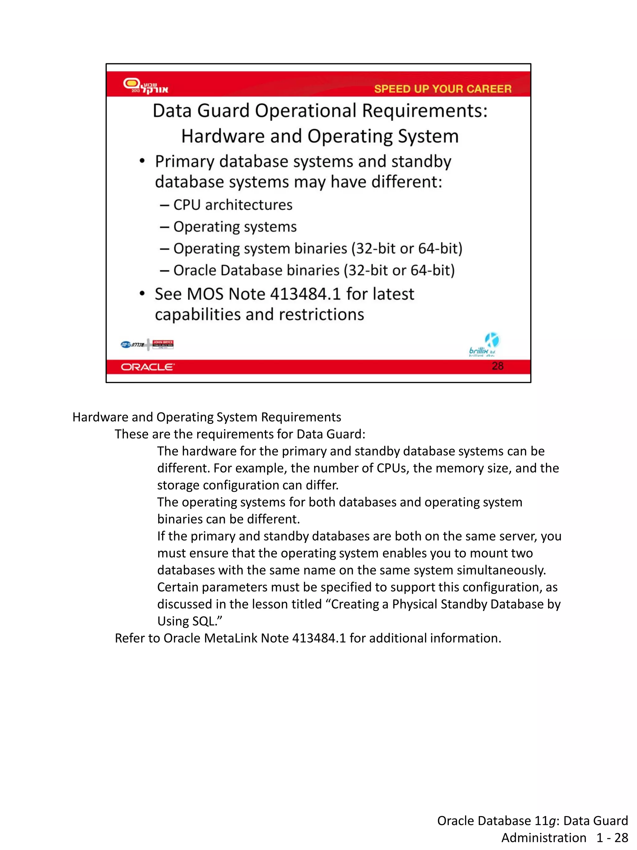 Oracle Database 11g: Data Guard Administration 1 - 28 
Hardware and Operating System Requirements 
These are the requirements for Data Guard: 
The hardware for the primary and standby database systems can be different. For example, the number of CPUs, the memory size, and the storage configuration can differ. 
The operating systems for both databases and operating system binaries can be different. If the primary and standby databases are both on the same server, you must ensure that the operating system enables you to mount two databases with the same name on the same system simultaneously. Certain parameters must be specified to support this configuration, as discussed in the lesson titled “Creating a Physical Standby Database by Using SQL.” 
Refer to Oracle MetaLink Note 413484.1 for additional information.  