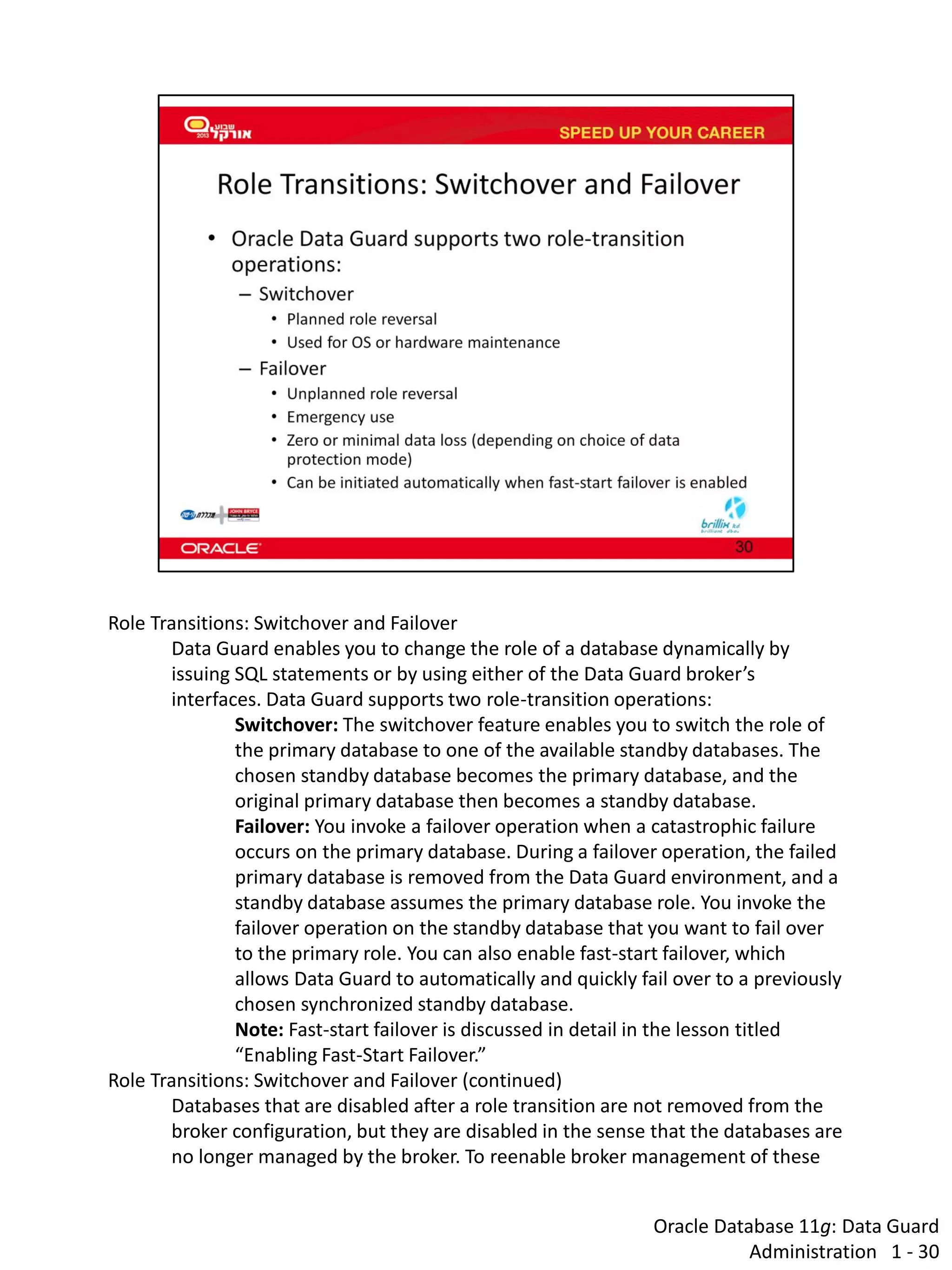 Oracle Database 11g: Data Guard Administration 1 - 30 
Role Transitions: Switchover and Failover 
Data Guard enables you to change the role of a database dynamically by issuing SQL statements or by using either of the Data Guard broker’s interfaces. Data Guard supports two role-transition operations: 
Switchover: The switchover feature enables you to switch the role of the primary database to one of the available standby databases. The chosen standby database becomes the primary database, and the original primary database then becomes a standby database. 
Failover: You invoke a failover operation when a catastrophic failure occurs on the primary database. During a failover operation, the failed primary database is removed from the Data Guard environment, and a standby database assumes the primary database role. You invoke the failover operation on the standby database that you want to fail over to the primary role. You can also enable fast-start failover, which allows Data Guard to automatically and quickly fail over to a previously chosen synchronized standby database. Note: Fast-start failover is discussed in detail in the lesson titled “Enabling Fast-Start Failover.” 
Role Transitions: Switchover and Failover (continued) 
Databases that are disabled after a role transition are not removed from the broker configuration, but they are disabled in the sense that the databases are no longer managed by the broker. To reenable broker management of these  