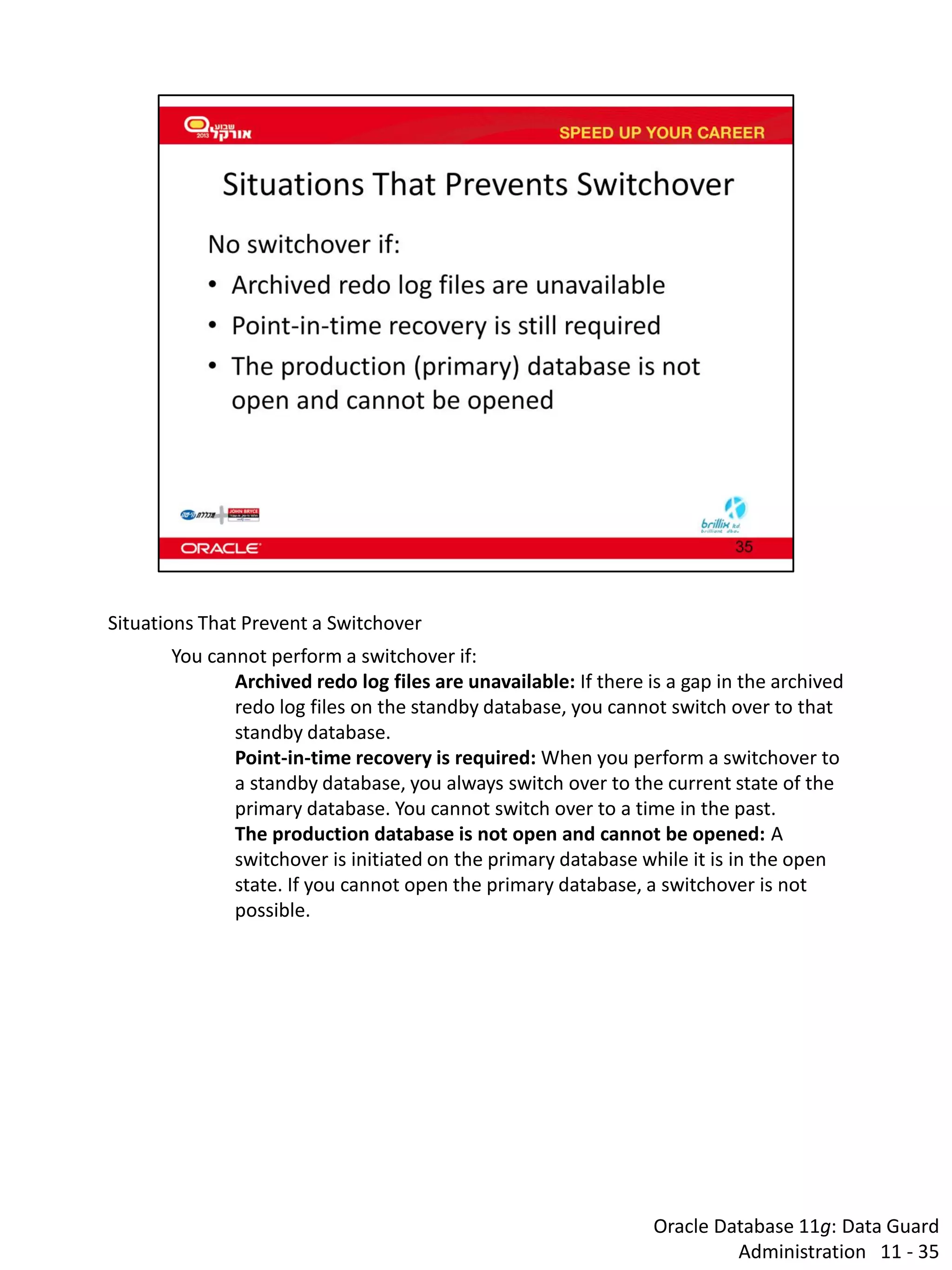 Oracle Database 11g: Data Guard Administration 11 - 35 
Situations That Prevent a Switchover 
You cannot perform a switchover if: 
Archived redo log files are unavailable: If there is a gap in the archived redo log files on the standby database, you cannot switch over to that standby database. 
Point-in-time recovery is required: When you perform a switchover to a standby database, you always switch over to the current state of the primary database. You cannot switch over to a time in the past. 
The production database is not open and cannot be opened: A switchover is initiated on the primary database while it is in the open state. If you cannot open the primary database, a switchover is not possible.  