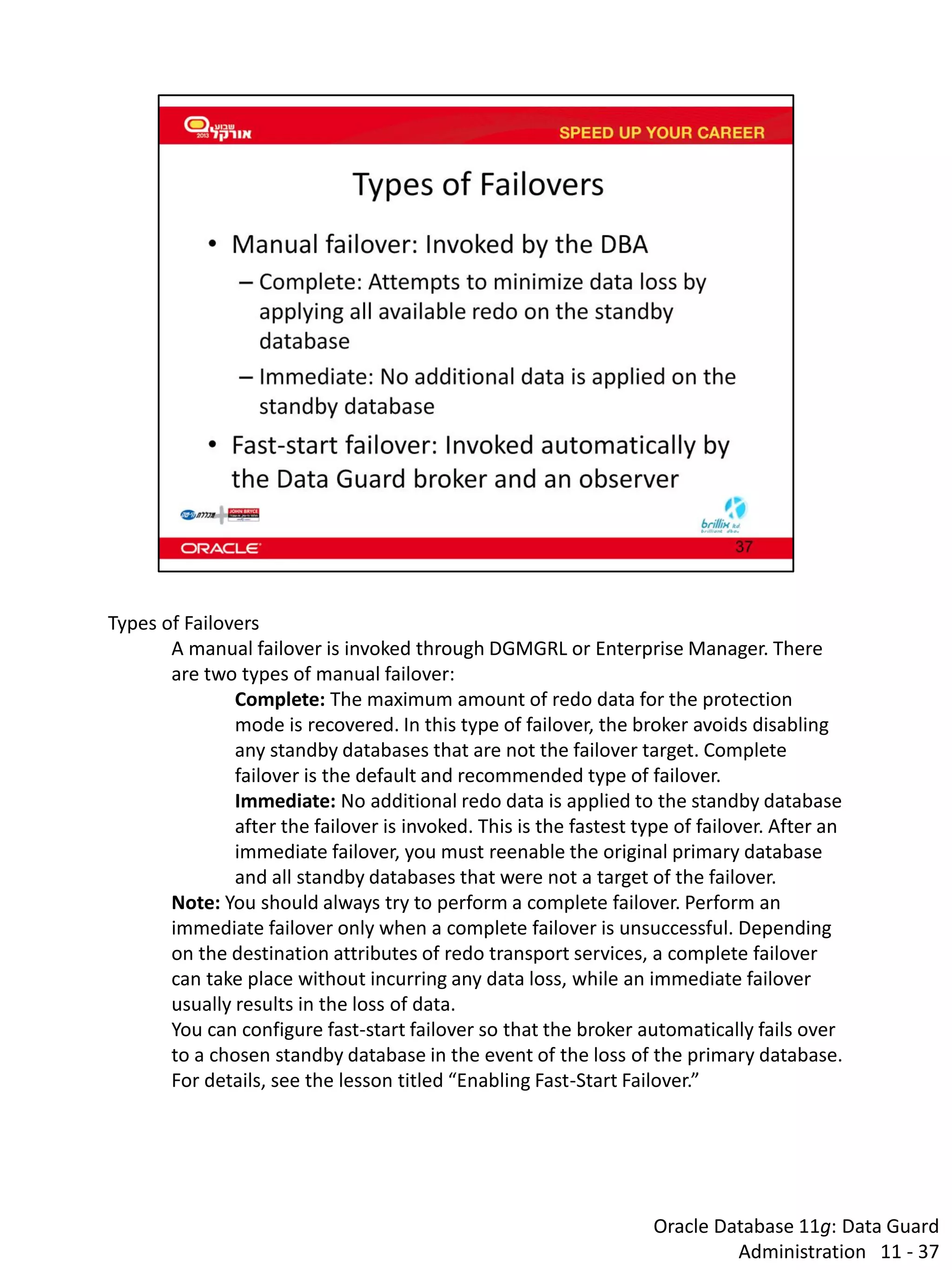 Oracle Database 11g: Data Guard Administration 11 - 37 
Types of Failovers 
A manual failover is invoked through DGMGRL or Enterprise Manager. There are two types of manual failover: 
Complete: The maximum amount of redo data for the protection mode is recovered. In this type of failover, the broker avoids disabling any standby databases that are not the failover target. Complete failover is the default and recommended type of failover. 
Immediate: No additional redo data is applied to the standby database after the failover is invoked. This is the fastest type of failover. After an immediate failover, you must reenable the original primary database and all standby databases that were not a target of the failover. 
Note: You should always try to perform a complete failover. Perform an immediate failover only when a complete failover is unsuccessful. Depending on the destination attributes of redo transport services, a complete failover can take place without incurring any data loss, while an immediate failover usually results in the loss of data. 
You can configure fast-start failover so that the broker automatically fails over to a chosen standby database in the event of the loss of the primary database. For details, see the lesson titled “Enabling Fast-Start Failover.”  