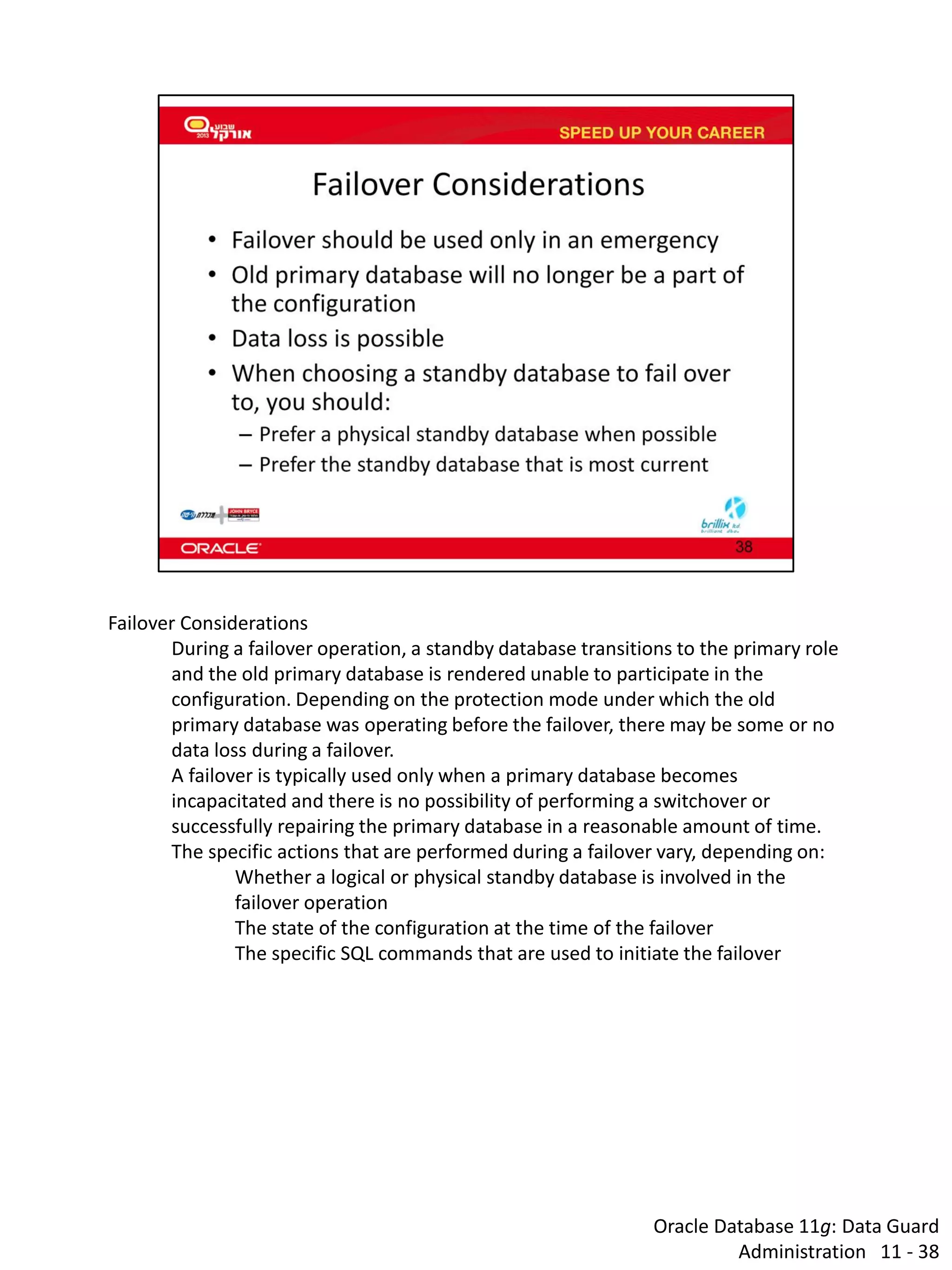 Oracle Database 11g: Data Guard Administration 11 - 38 
Failover Considerations 
During a failover operation, a standby database transitions to the primary role and the old primary database is rendered unable to participate in the configuration. Depending on the protection mode under which the old primary database was operating before the failover, there may be some or no data loss during a failover. 
A failover is typically used only when a primary database becomes incapacitated and there is no possibility of performing a switchover or successfully repairing the primary database in a reasonable amount of time. 
The specific actions that are performed during a failover vary, depending on: 
Whether a logical or physical standby database is involved in the failover operation 
The state of the configuration at the time of the failover 
The specific SQL commands that are used to initiate the failover  