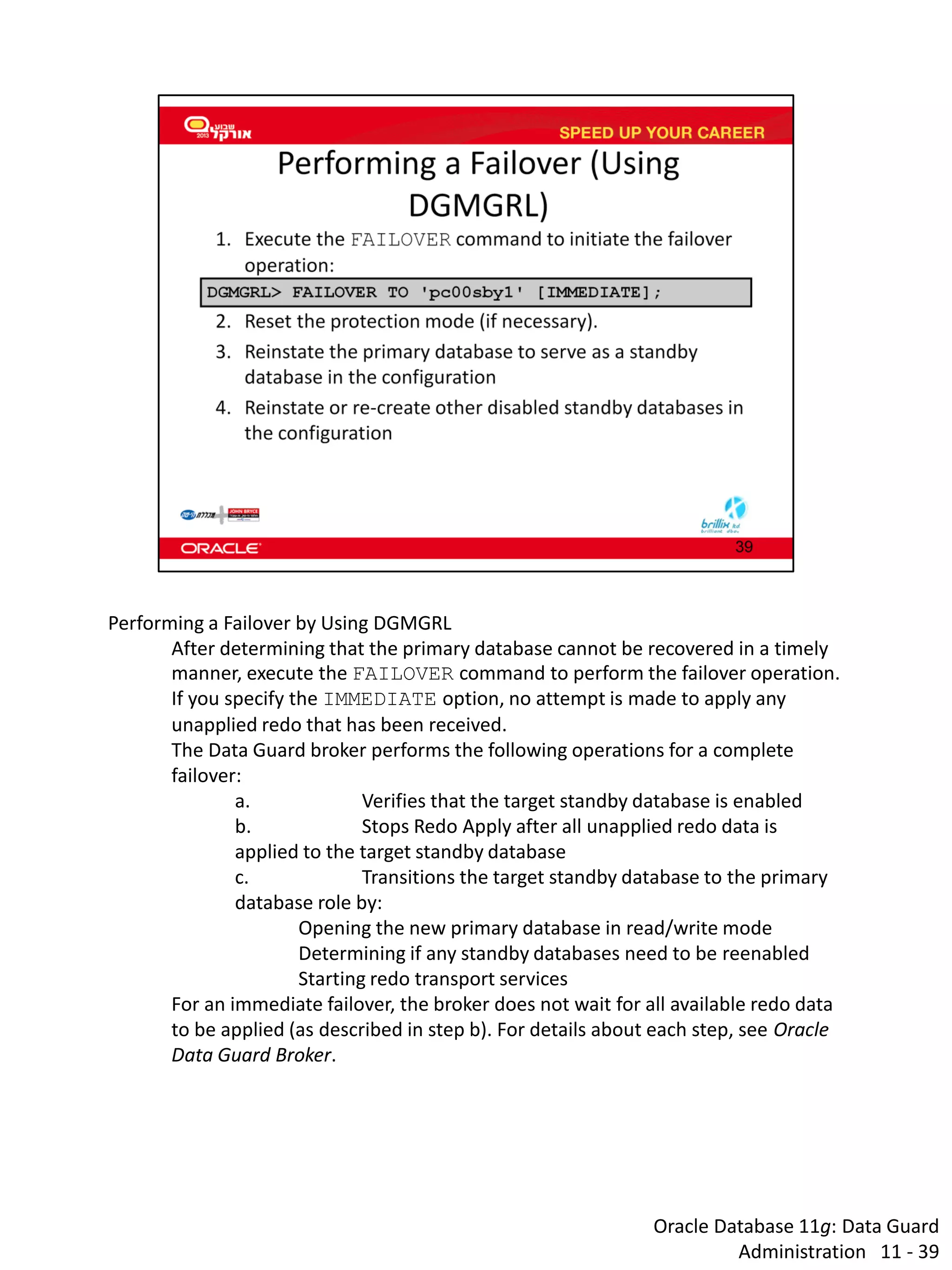 Oracle Database 11g: Data Guard Administration 11 - 39 
Performing a Failover by Using DGMGRL 
After determining that the primary database cannot be recovered in a timely manner, execute the FAILOVER command to perform the failover operation. 
If you specify the IMMEDIATE option, no attempt is made to apply any unapplied redo that has been received. 
The Data Guard broker performs the following operations for a complete failover: 
a. Verifies that the target standby database is enabled 
b. Stops Redo Apply after all unapplied redo data is applied to the target standby database 
c. Transitions the target standby database to the primary database role by: 
Opening the new primary database in read/write mode 
Determining if any standby databases need to be reenabled 
Starting redo transport services 
For an immediate failover, the broker does not wait for all available redo data to be applied (as described in step b). For details about each step, see Oracle Data Guard Broker.  