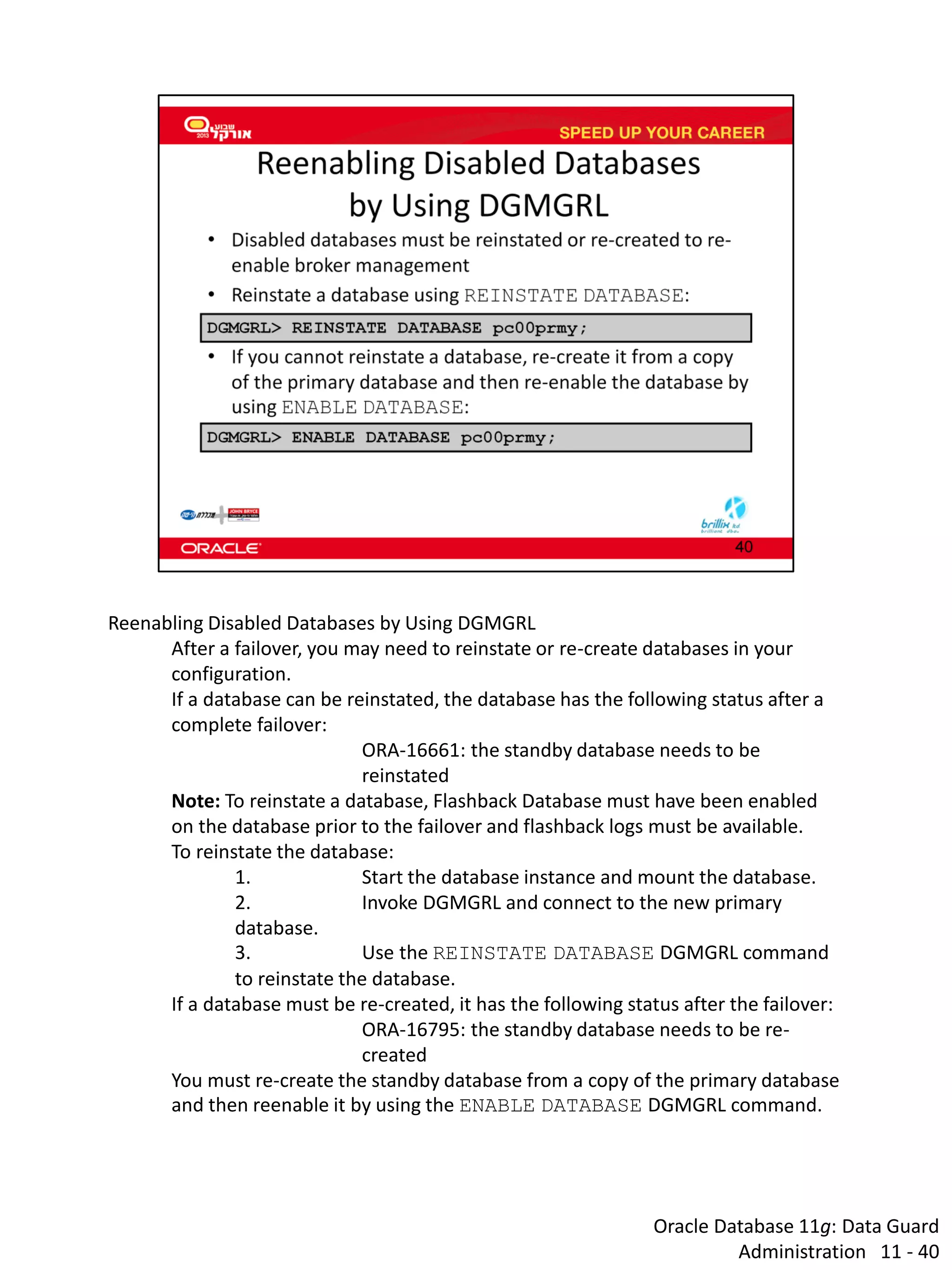 Oracle Database 11g: Data Guard Administration 11 - 40 
Reenabling Disabled Databases by Using DGMGRL 
After a failover, you may need to reinstate or re-create databases in your configuration. 
If a database can be reinstated, the database has the following status after a complete failover: 
ORA-16661: the standby database needs to be reinstated 
Note: To reinstate a database, Flashback Database must have been enabled on the database prior to the failover and flashback logs must be available. 
To reinstate the database: 
1. Start the database instance and mount the database. 
2. Invoke DGMGRL and connect to the new primary database. 
3. Use the REINSTATE DATABASE DGMGRL command to reinstate the database. 
If a database must be re-created, it has the following status after the failover: 
ORA-16795: the standby database needs to be re- created 
You must re-create the standby database from a copy of the primary database and then reenable it by using the ENABLE DATABASE DGMGRL command.  