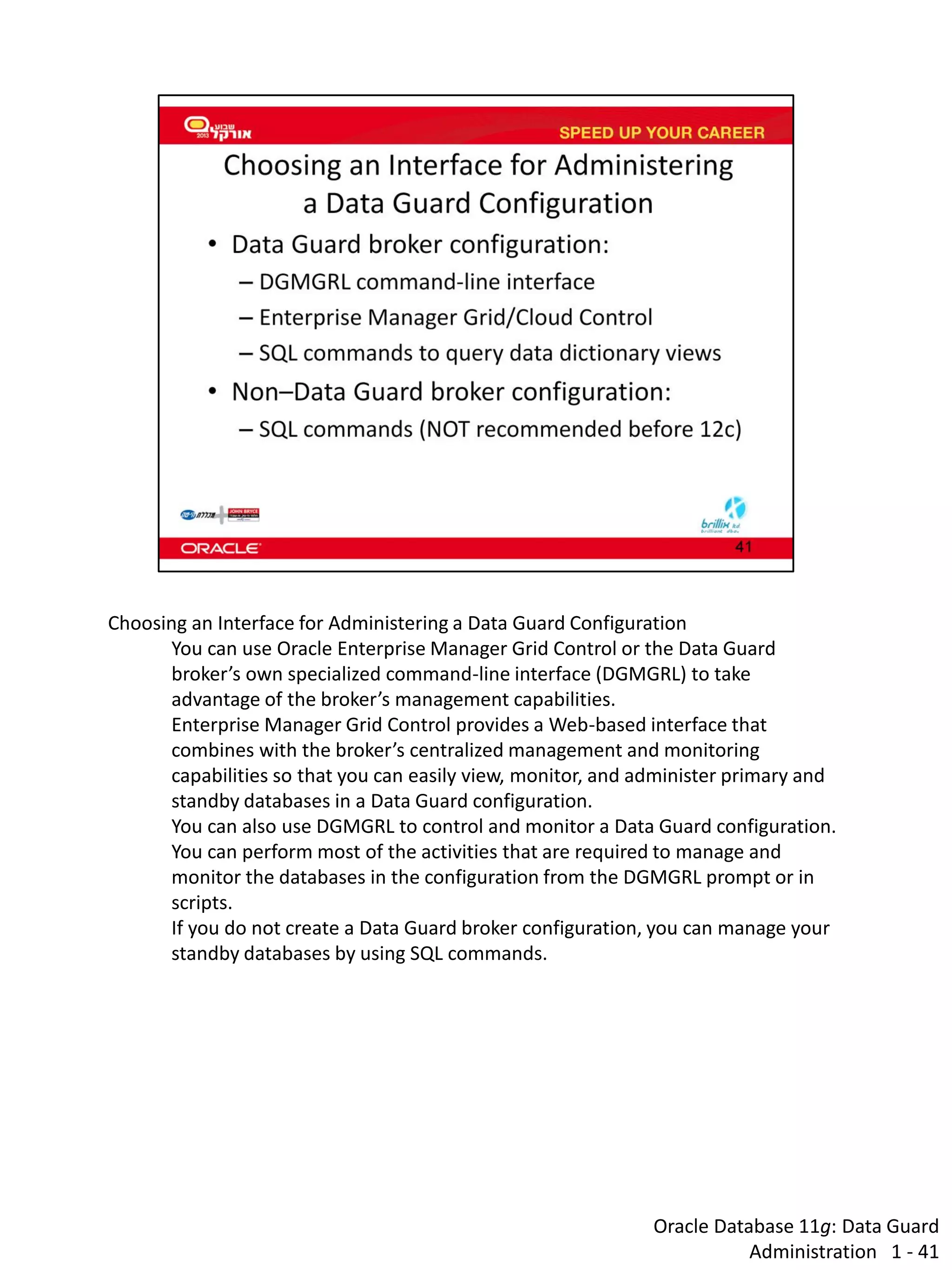 Oracle Database 11g: Data Guard Administration 1 - 41 
Choosing an Interface for Administering a Data Guard Configuration 
You can use Oracle Enterprise Manager Grid Control or the Data Guard broker’s own specialized command-line interface (DGMGRL) to take advantage of the broker’s management capabilities. 
Enterprise Manager Grid Control provides a Web-based interface that combines with the broker’s centralized management and monitoring capabilities so that you can easily view, monitor, and administer primary and standby databases in a Data Guard configuration. 
You can also use DGMGRL to control and monitor a Data Guard configuration. You can perform most of the activities that are required to manage and monitor the databases in the configuration from the DGMGRL prompt or in scripts. 
If you do not create a Data Guard broker configuration, you can manage your standby databases by using SQL commands.  