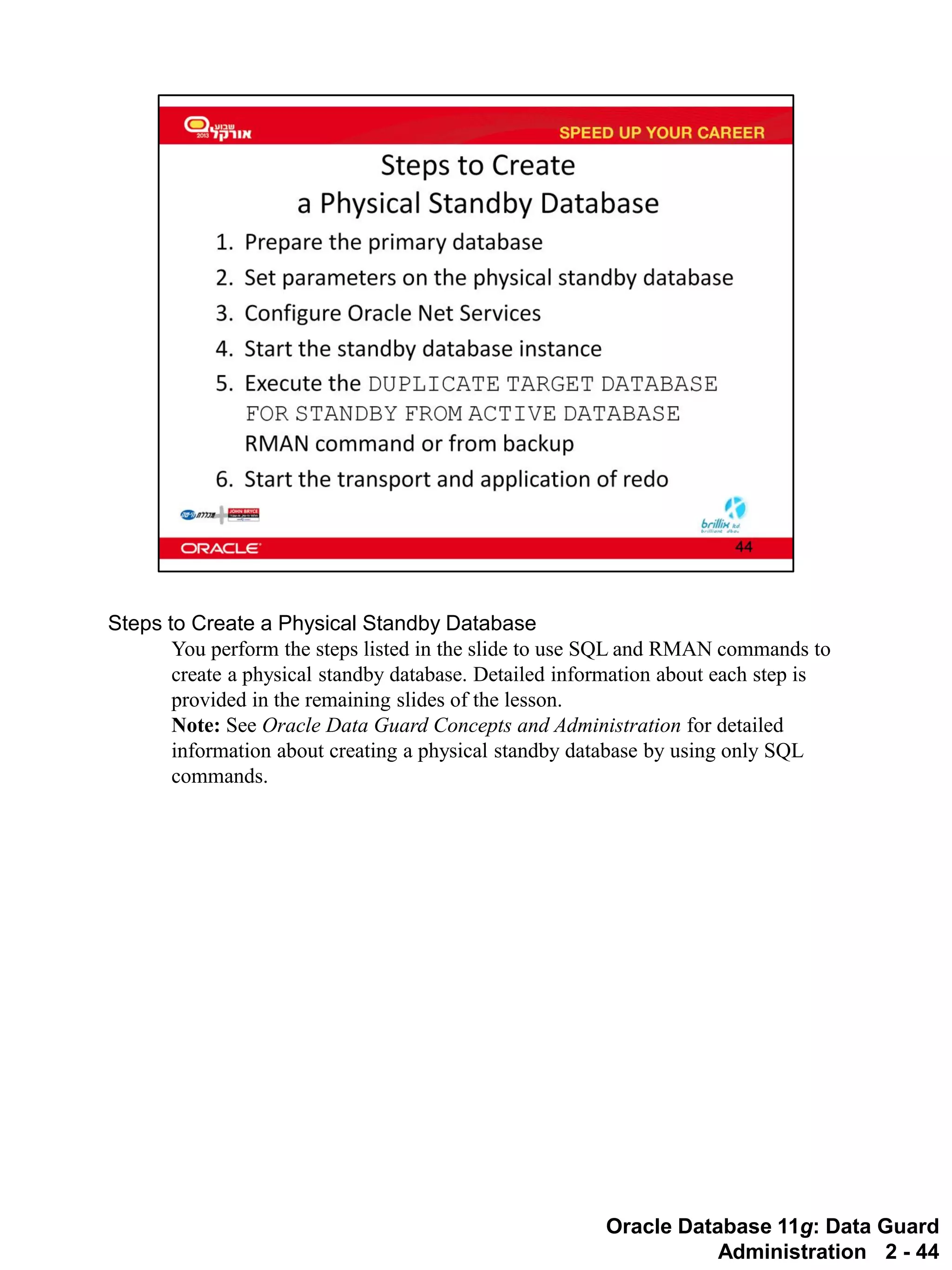 Oracle Database 11g: Data Guard Administration 2 - 44 
Steps to Create a Physical Standby Database 
You perform the steps listed in the slide to use SQL and RMAN commands to create a physical standby database. Detailed information about each step is provided in the remaining slides of the lesson. 
Note: See Oracle Data Guard Concepts and Administration for detailed information about creating a physical standby database by using only SQL commands.  