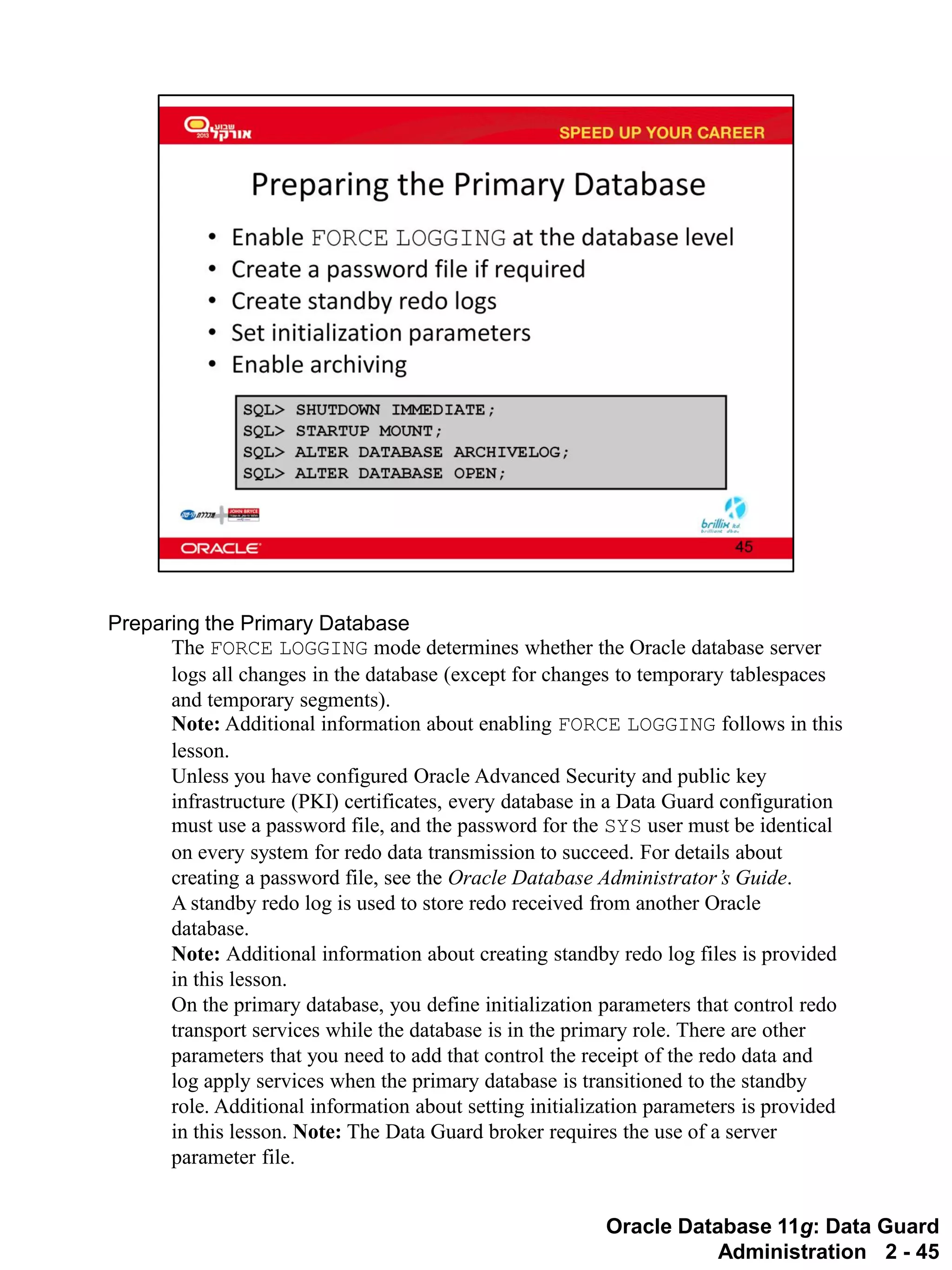 Oracle Database 11g: Data Guard Administration 2 - 45 
Preparing the Primary Database 
The FORCE LOGGING mode determines whether the Oracle database server logs all changes in the database (except for changes to temporary tablespaces and temporary segments). Note: Additional information about enabling FORCE LOGGING follows in this lesson. 
Unless you have configured Oracle Advanced Security and public key infrastructure (PKI) certificates, every database in a Data Guard configuration must use a password file, and the password for the SYS user must be identical on every system for redo data transmission to succeed. For details about creating a password file, see the Oracle Database Administrator’s Guide. 
A standby redo log is used to store redo received from another Oracle database. Note: Additional information about creating standby redo log files is provided in this lesson. 
On the primary database, you define initialization parameters that control redo transport services while the database is in the primary role. There are other parameters that you need to add that control the receipt of the redo data and log apply services when the primary database is transitioned to the standby role. Additional information about setting initialization parameters is provided in this lesson. Note: The Data Guard broker requires the use of a server parameter file.  