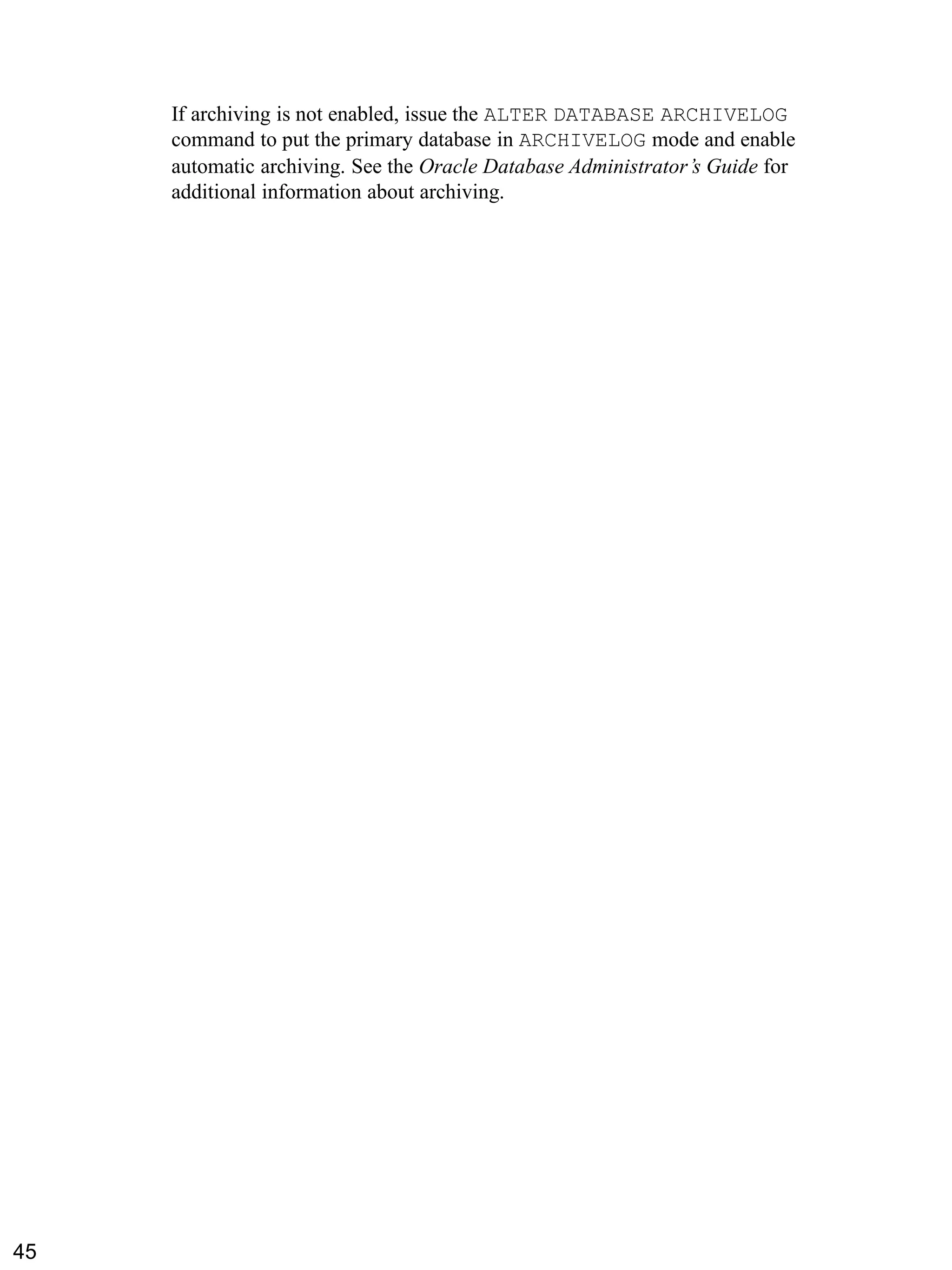 If archiving is not enabled, issue the ALTER DATABASE ARCHIVELOG command to put the primary database in ARCHIVELOG mode and enable automatic archiving. See the Oracle Database Administrator’s Guide for additional information about archiving. 
45 
 