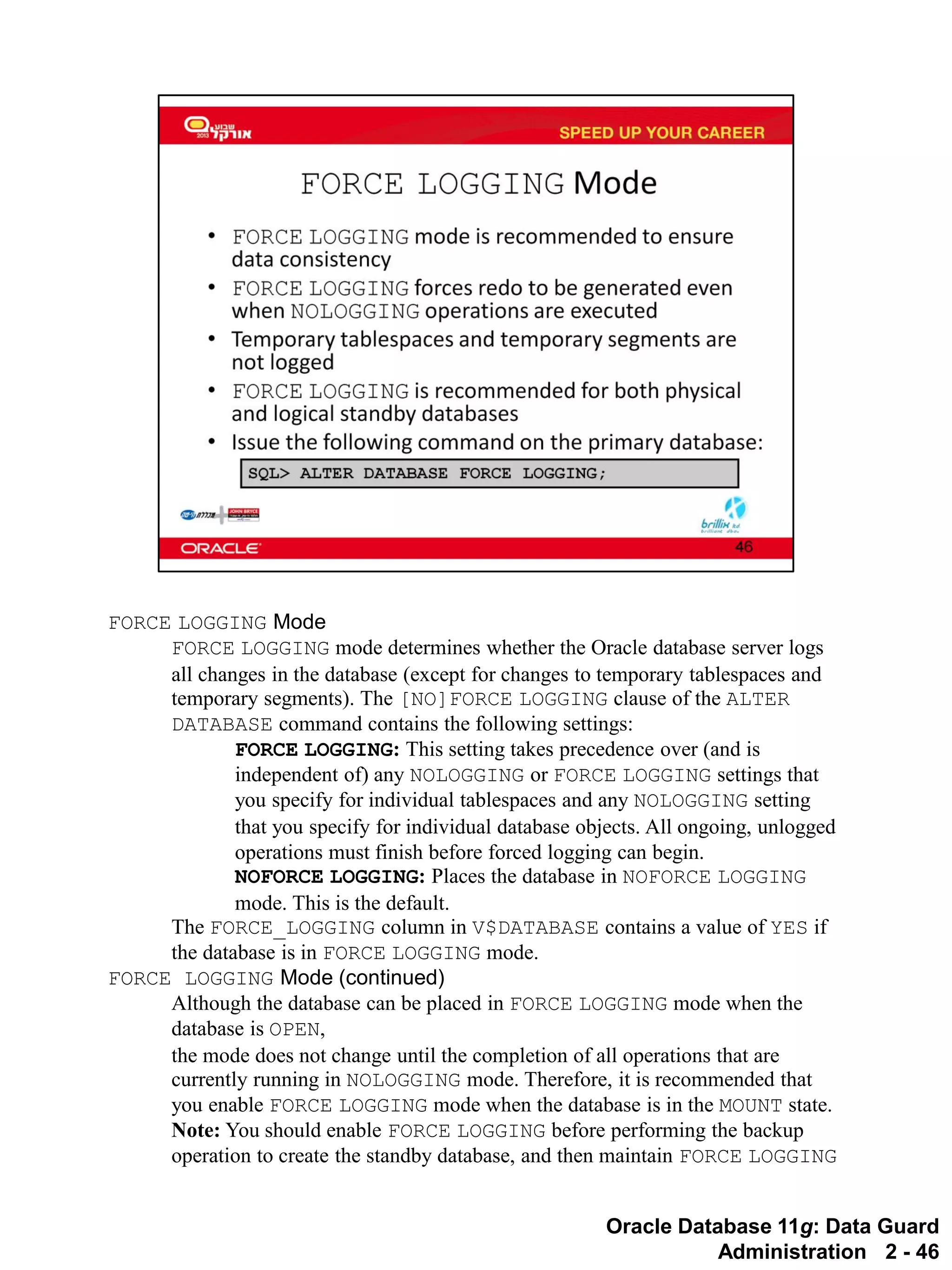 Oracle Database 11g: Data Guard Administration 2 - 46 
FORCE LOGGING Mode 
FORCE LOGGING mode determines whether the Oracle database server logs all changes in the database (except for changes to temporary tablespaces and temporary segments). The [NO]FORCE LOGGING clause of the ALTER DATABASE command contains the following settings: 
FORCE LOGGING: This setting takes precedence over (and is independent of) any NOLOGGING or FORCE LOGGING settings that you specify for individual tablespaces and any NOLOGGING setting that you specify for individual database objects. All ongoing, unlogged operations must finish before forced logging can begin. 
NOFORCE LOGGING: Places the database in NOFORCE LOGGING mode. This is the default. 
The FORCE_LOGGING column in V$DATABASE contains a value of YES if the database is in FORCE LOGGING mode. 
FORCE LOGGING Mode (continued) 
Although the database can be placed in FORCE LOGGING mode when the database is OPEN, the mode does not change until the completion of all operations that are currently running in NOLOGGING mode. Therefore, it is recommended that you enable FORCE LOGGING mode when the database is in the MOUNT state. 
Note: You should enable FORCE LOGGING before performing the backup operation to create the standby database, and then maintain FORCE LOGGING  