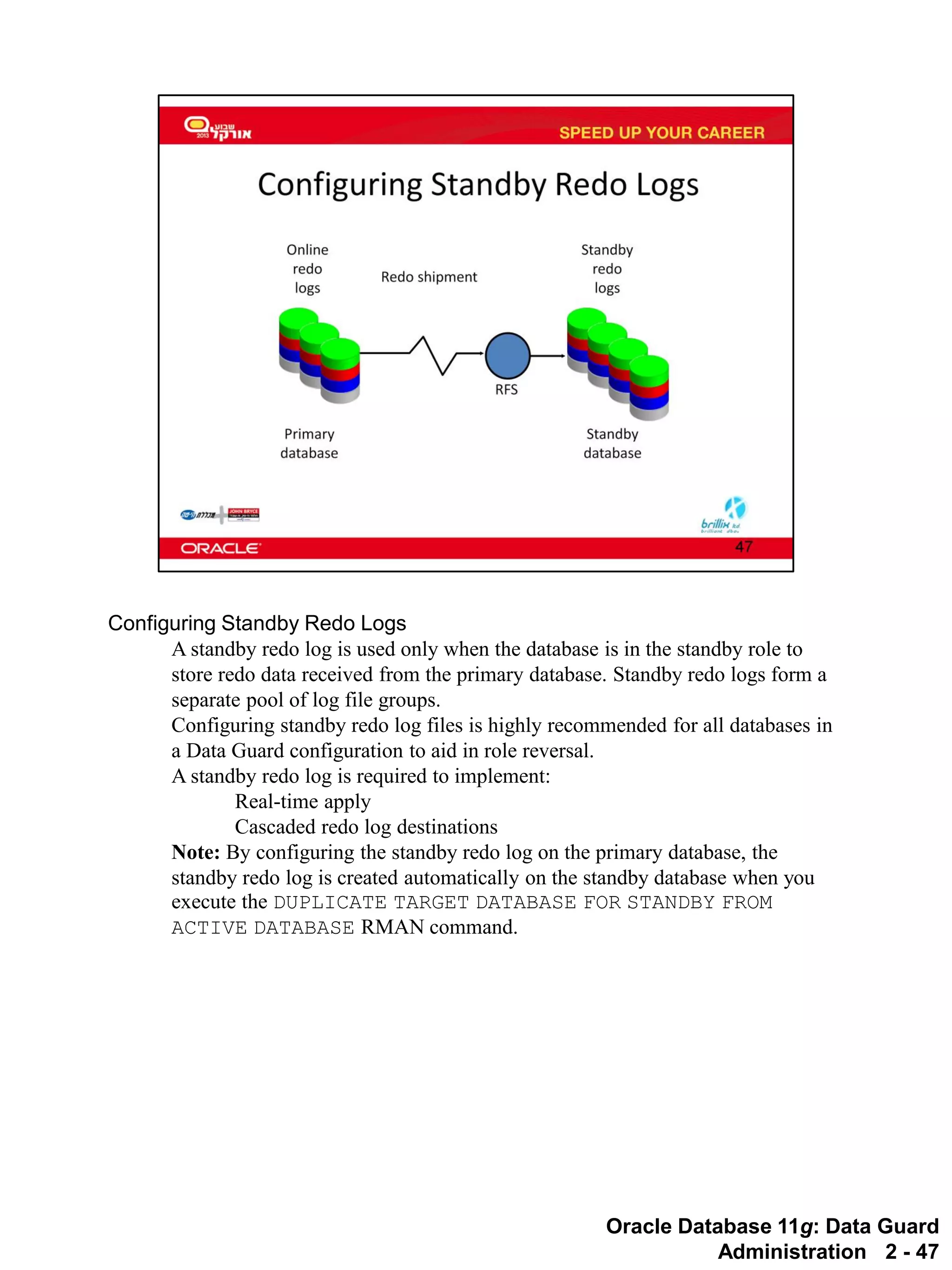 Oracle Database 11g: Data Guard Administration 2 - 47 
Configuring Standby Redo Logs 
A standby redo log is used only when the database is in the standby role to store redo data received from the primary database. Standby redo logs form a separate pool of log file groups. 
Configuring standby redo log files is highly recommended for all databases in a Data Guard configuration to aid in role reversal. 
A standby redo log is required to implement: 
Real-time apply 
Cascaded redo log destinations 
Note: By configuring the standby redo log on the primary database, the standby redo log is created automatically on the standby database when you execute the DUPLICATE TARGET DATABASE FOR STANDBY FROM ACTIVE DATABASE RMAN command.  