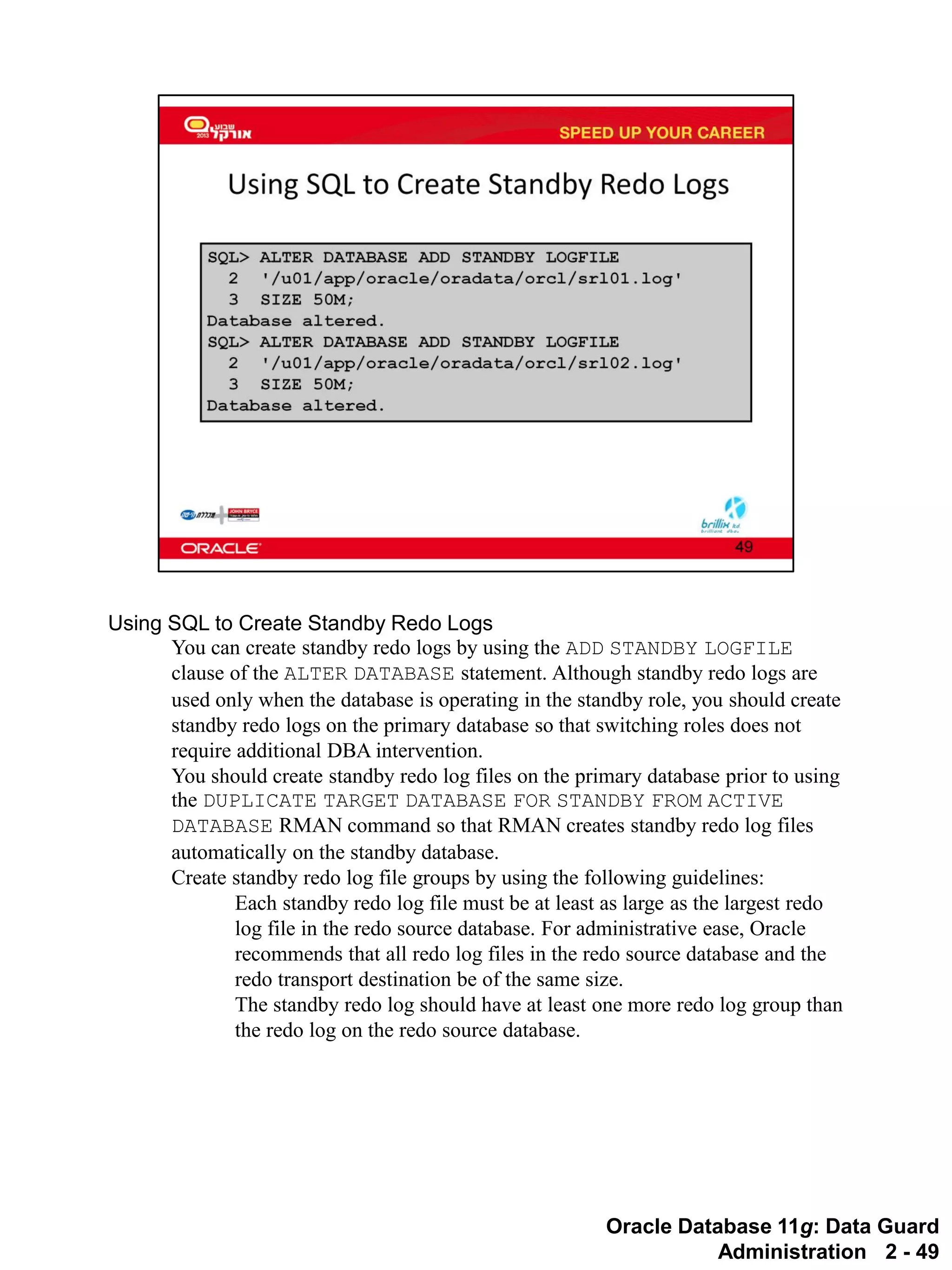 Oracle Database 11g: Data Guard Administration 2 - 49 
Using SQL to Create Standby Redo Logs 
You can create standby redo logs by using the ADD STANDBY LOGFILE clause of the ALTER DATABASE statement. Although standby redo logs are used only when the database is operating in the standby role, you should create standby redo logs on the primary database so that switching roles does not require additional DBA intervention. 
You should create standby redo log files on the primary database prior to using the DUPLICATE TARGET DATABASE FOR STANDBY FROM ACTIVE DATABASE RMAN command so that RMAN creates standby redo log files automatically on the standby database. 
Create standby redo log file groups by using the following guidelines: 
Each standby redo log file must be at least as large as the largest redo log file in the redo source database. For administrative ease, Oracle recommends that all redo log files in the redo source database and the redo transport destination be of the same size. 
The standby redo log should have at least one more redo log group than the redo log on the redo source database.  