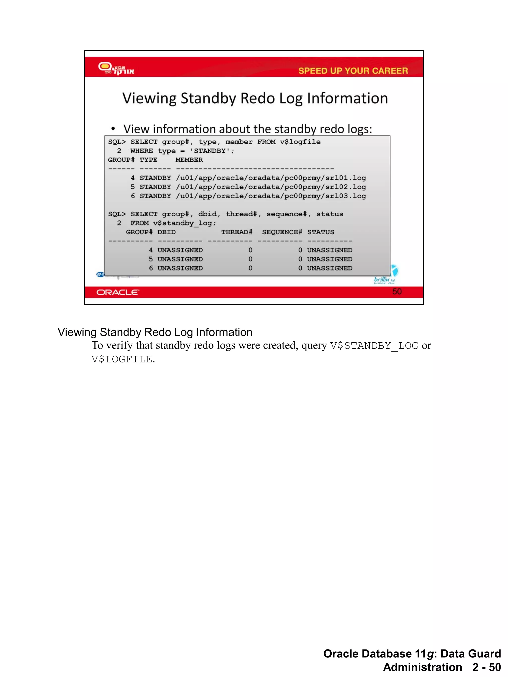 Oracle Database 11g: Data Guard Administration 2 - 50 
Viewing Standby Redo Log Information 
To verify that standby redo logs were created, query V$STANDBY_LOG or V$LOGFILE.  