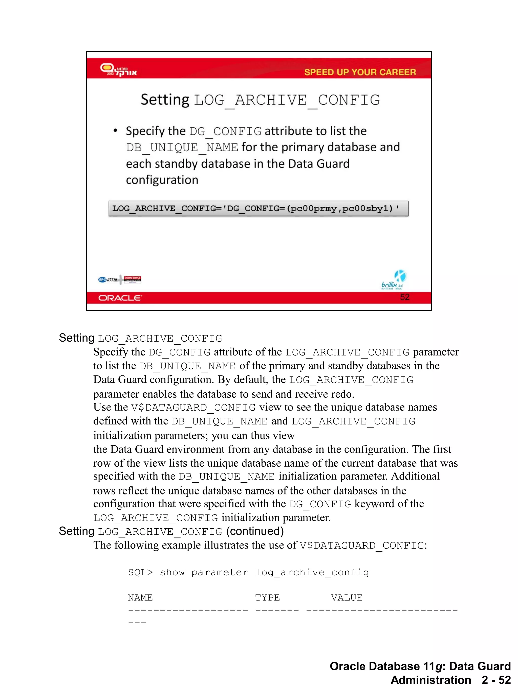 Oracle Database 11g: Data Guard Administration 2 - 52 
Setting LOG_ARCHIVE_CONFIG 
Specify the DG_CONFIG attribute of the LOG_ARCHIVE_CONFIG parameter to list the DB_UNIQUE_NAME of the primary and standby databases in the Data Guard configuration. By default, the LOG_ARCHIVE_CONFIG parameter enables the database to send and receive redo. 
Use the V$DATAGUARD_CONFIG view to see the unique database names defined with the DB_UNIQUE_NAME and LOG_ARCHIVE_CONFIG initialization parameters; you can thus view the Data Guard environment from any database in the configuration. The first row of the view lists the unique database name of the current database that was specified with the DB_UNIQUE_NAME initialization parameter. Additional rows reflect the unique database names of the other databases in the configuration that were specified with the DG_CONFIG keyword of the LOG_ARCHIVE_CONFIG initialization parameter. 
Setting LOG_ARCHIVE_CONFIG (continued) 
The following example illustrates the use of V$DATAGUARD_CONFIG: 
SQL> show parameter log_archive_config 
NAME TYPE VALUE 
------------------- ------- ------------------------ ---  
