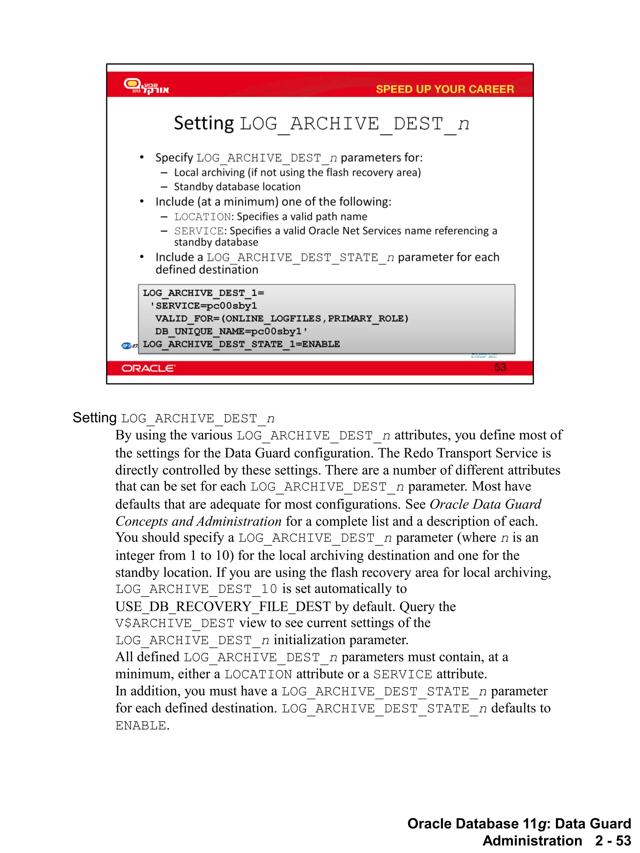 Oracle Database 11g: Data Guard Administration 2 - 53 
Setting LOG_ARCHIVE_DEST_n 
By using the various LOG_ARCHIVE_DEST_n attributes, you define most of the settings for the Data Guard configuration. The Redo Transport Service is directly controlled by these settings. There are a number of different attributes that can be set for each LOG_ARCHIVE_DEST_n parameter. Most have defaults that are adequate for most configurations. See Oracle Data Guard Concepts and Administration for a complete list and a description of each. 
You should specify a LOG_ARCHIVE_DEST_n parameter (where n is an integer from 1 to 10) for the local archiving destination and one for the standby location. If you are using the flash recovery area for local archiving, LOG_ARCHIVE_DEST_10 is set automatically to USE_DB_RECOVERY_FILE_DEST by default. Query the V$ARCHIVE_DEST view to see current settings of the LOG_ARCHIVE_DEST_n initialization parameter. 
All defined LOG_ARCHIVE_DEST_n parameters must contain, at a minimum, either a LOCATION attribute or a SERVICE attribute. 
In addition, you must have a LOG_ARCHIVE_DEST_STATE_n parameter for each defined destination. LOG_ARCHIVE_DEST_STATE_n defaults to ENABLE.  