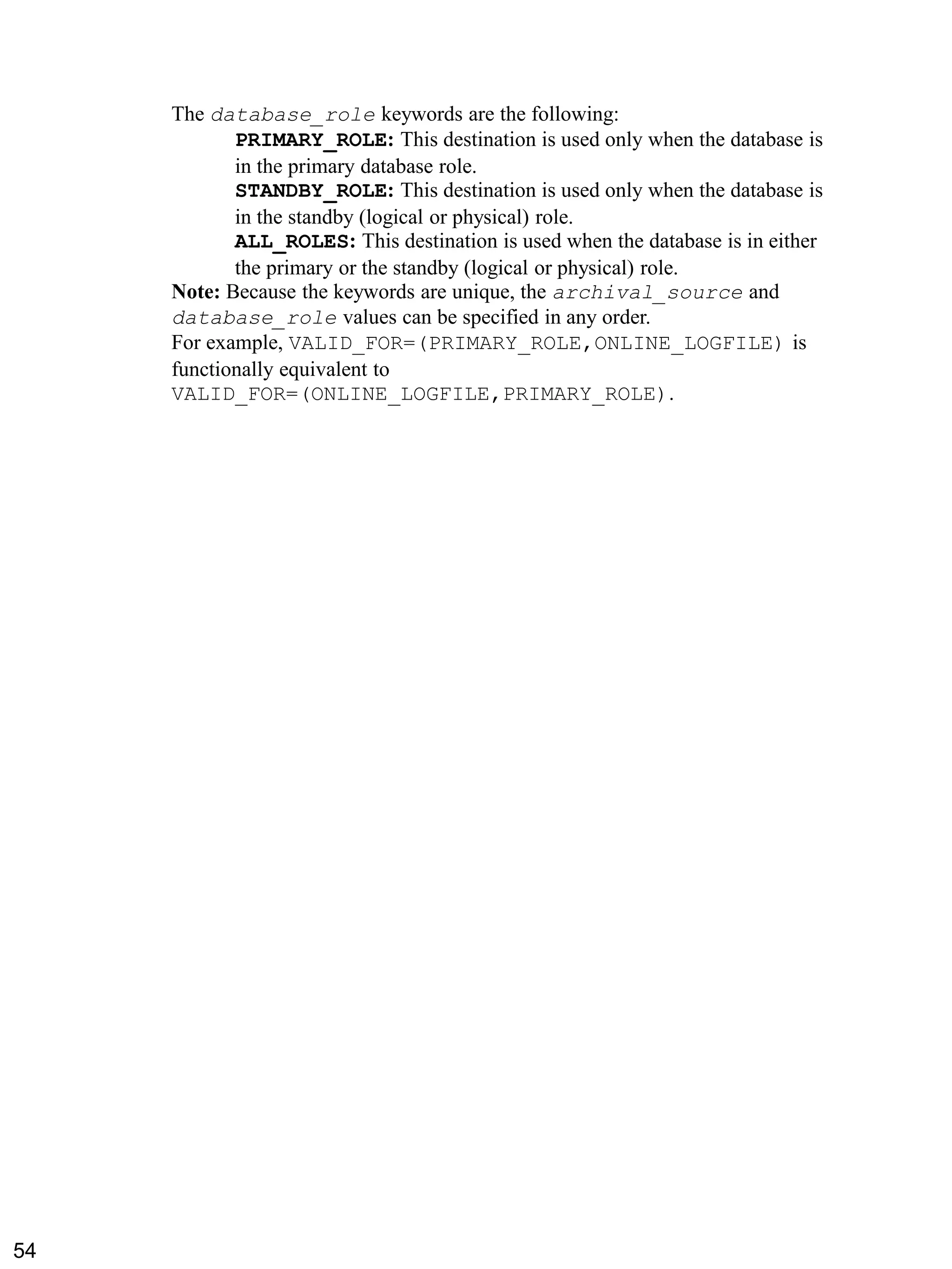 The database_role keywords are the following: 
PRIMARY_ROLE: This destination is used only when the database is in the primary database role. 
STANDBY_ROLE: This destination is used only when the database is in the standby (logical or physical) role. 
ALL_ROLES: This destination is used when the database is in either the primary or the standby (logical or physical) role. 
Note: Because the keywords are unique, the archival_source and database_role values can be specified in any order. For example, VALID_FOR=(PRIMARY_ROLE,ONLINE_LOGFILE) is functionally equivalent to VALID_FOR=(ONLINE_LOGFILE,PRIMARY_ROLE). 
54 
 