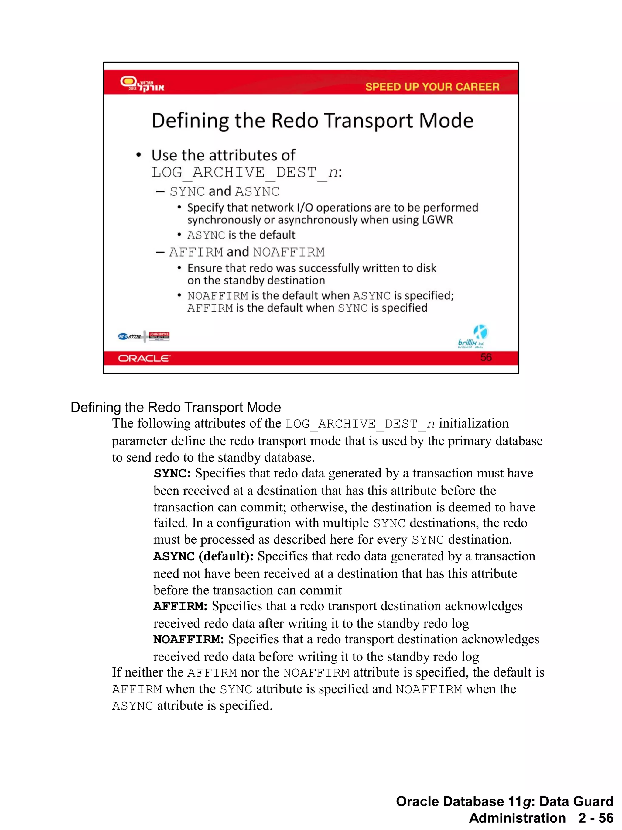 Oracle Database 11g: Data Guard Administration 2 - 56 
Defining the Redo Transport Mode 
The following attributes of the LOG_ARCHIVE_DEST_n initialization parameter define the redo transport mode that is used by the primary database to send redo to the standby database. 
SYNC: Specifies that redo data generated by a transaction must have been received at a destination that has this attribute before the transaction can commit; otherwise, the destination is deemed to have failed. In a configuration with multiple SYNC destinations, the redo must be processed as described here for every SYNC destination. 
ASYNC (default): Specifies that redo data generated by a transaction need not have been received at a destination that has this attribute before the transaction can commit 
AFFIRM: Specifies that a redo transport destination acknowledges received redo data after writing it to the standby redo log 
NOAFFIRM: Specifies that a redo transport destination acknowledges received redo data before writing it to the standby redo log 
If neither the AFFIRM nor the NOAFFIRM attribute is specified, the default is AFFIRM when the SYNC attribute is specified and NOAFFIRM when the ASYNC attribute is specified.  