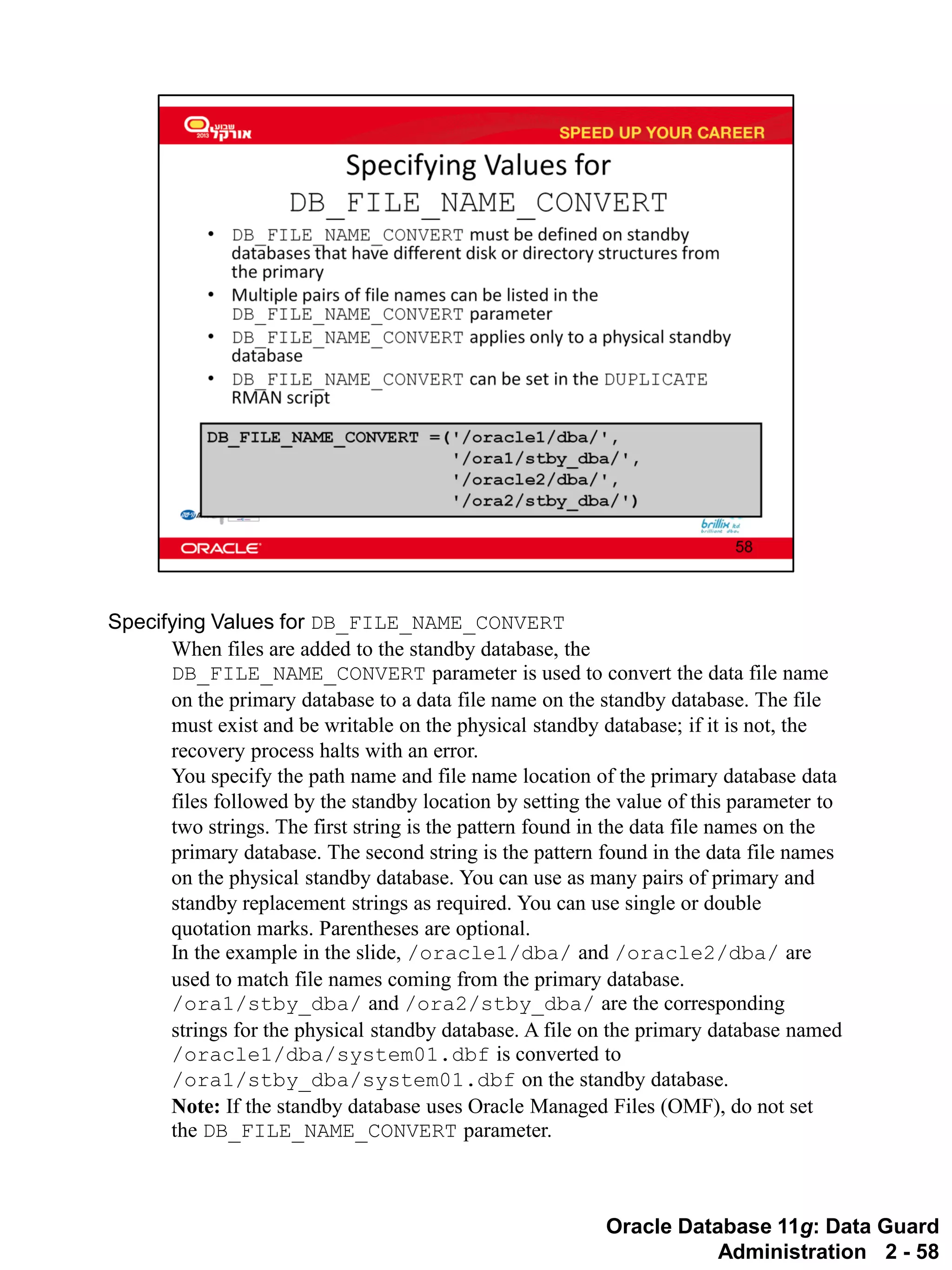Oracle Database 11g: Data Guard Administration 2 - 58 
Specifying Values for DB_FILE_NAME_CONVERT 
When files are added to the standby database, the DB_FILE_NAME_CONVERT parameter is used to convert the data file name on the primary database to a data file name on the standby database. The file must exist and be writable on the physical standby database; if it is not, the recovery process halts with an error. 
You specify the path name and file name location of the primary database data files followed by the standby location by setting the value of this parameter to two strings. The first string is the pattern found in the data file names on the primary database. The second string is the pattern found in the data file names on the physical standby database. You can use as many pairs of primary and standby replacement strings as required. You can use single or double quotation marks. Parentheses are optional. 
In the example in the slide, /oracle1/dba/ and /oracle2/dba/ are used to match file names coming from the primary database. /ora1/stby_dba/ and /ora2/stby_dba/ are the corresponding strings for the physical standby database. A file on the primary database named /oracle1/dba/system01.dbf is converted to /ora1/stby_dba/system01.dbf on the standby database. 
Note: If the standby database uses Oracle Managed Files (OMF), do not set the DB_FILE_NAME_CONVERT parameter.  