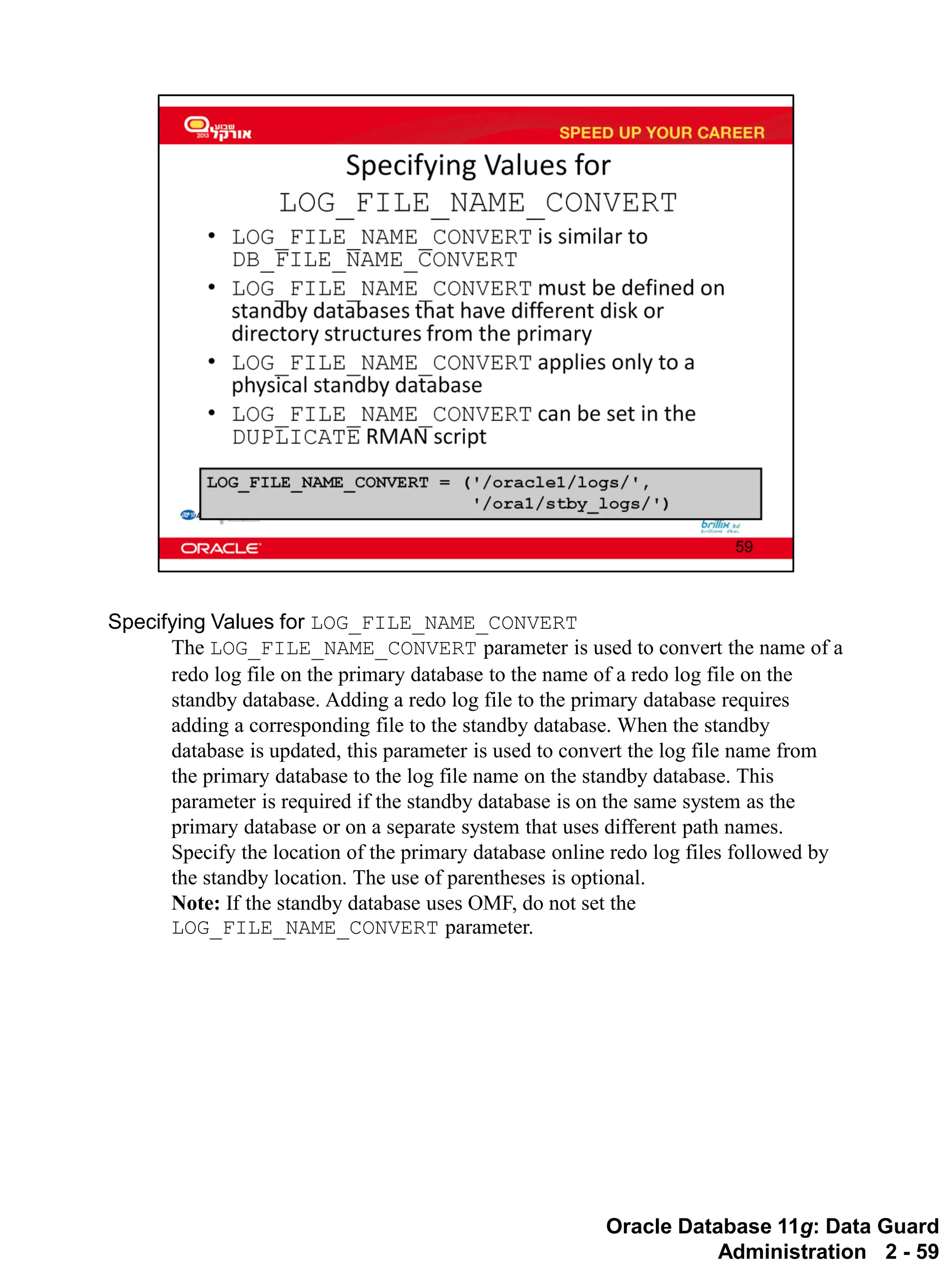 Oracle Database 11g: Data Guard Administration 2 - 59 
Specifying Values for LOG_FILE_NAME_CONVERT 
The LOG_FILE_NAME_CONVERT parameter is used to convert the name of a redo log file on the primary database to the name of a redo log file on the standby database. Adding a redo log file to the primary database requires adding a corresponding file to the standby database. When the standby database is updated, this parameter is used to convert the log file name from the primary database to the log file name on the standby database. This parameter is required if the standby database is on the same system as the primary database or on a separate system that uses different path names. 
Specify the location of the primary database online redo log files followed by the standby location. The use of parentheses is optional. 
Note: If the standby database uses OMF, do not set the LOG_FILE_NAME_CONVERT parameter.  