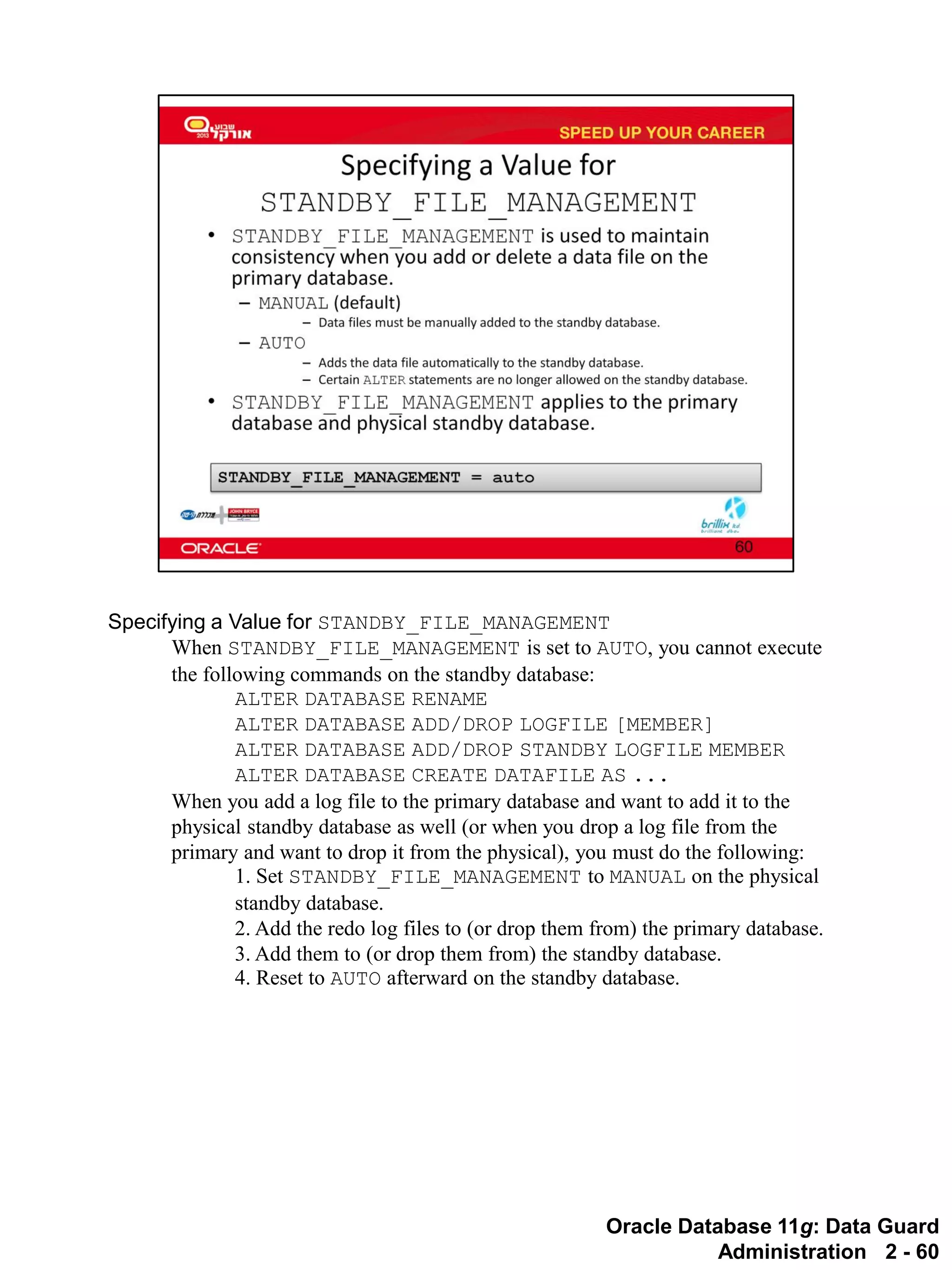 Oracle Database 11g: Data Guard Administration 2 - 60 
Specifying a Value for STANDBY_FILE_MANAGEMENT 
When STANDBY_FILE_MANAGEMENT is set to AUTO, you cannot execute the following commands on the standby database: 
ALTER DATABASE RENAME 
ALTER DATABASE ADD/DROP LOGFILE [MEMBER] 
ALTER DATABASE ADD/DROP STANDBY LOGFILE MEMBER 
ALTER DATABASE CREATE DATAFILE AS ... 
When you add a log file to the primary database and want to add it to the physical standby database as well (or when you drop a log file from the primary and want to drop it from the physical), you must do the following: 
1. Set STANDBY_FILE_MANAGEMENT to MANUAL on the physical standby database. 
2. Add the redo log files to (or drop them from) the primary database. 
3. Add them to (or drop them from) the standby database. 
4. Reset to AUTO afterward on the standby database.  