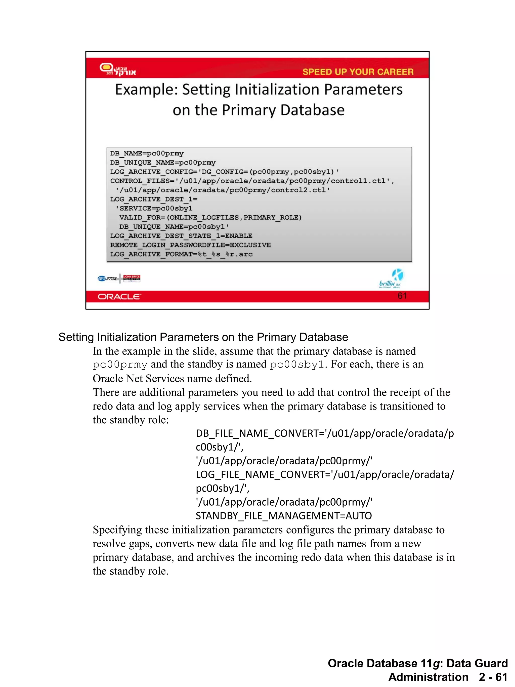 Oracle Database 11g: Data Guard Administration 2 - 61 
Setting Initialization Parameters on the Primary Database 
In the example in the slide, assume that the primary database is named pc00prmy and the standby is named pc00sby1. For each, there is an Oracle Net Services name defined. 
There are additional parameters you need to add that control the receipt of the redo data and log apply services when the primary database is transitioned to the standby role: 
DB_FILE_NAME_CONVERT='/u01/app/oracle/oradata/pc00sby1/', 
'/u01/app/oracle/oradata/pc00prmy/' 
LOG_FILE_NAME_CONVERT='/u01/app/oracle/oradata/ pc00sby1/', 
'/u01/app/oracle/oradata/pc00prmy/' 
STANDBY_FILE_MANAGEMENT=AUTO 
Specifying these initialization parameters configures the primary database to resolve gaps, converts new data file and log file path names from a new primary database, and archives the incoming redo data when this database is in the standby role.  