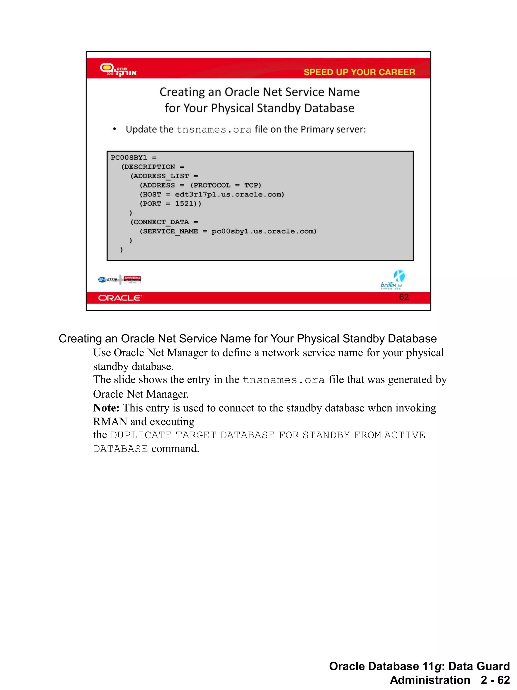 Oracle Database 11g: Data Guard Administration 2 - 62 
Creating an Oracle Net Service Name for Your Physical Standby Database 
Use Oracle Net Manager to define a network service name for your physical standby database. The slide shows the entry in the tnsnames.ora file that was generated by Oracle Net Manager. 
Note: This entry is used to connect to the standby database when invoking RMAN and executing the DUPLICATE TARGET DATABASE FOR STANDBY FROM ACTIVE DATABASE command.  