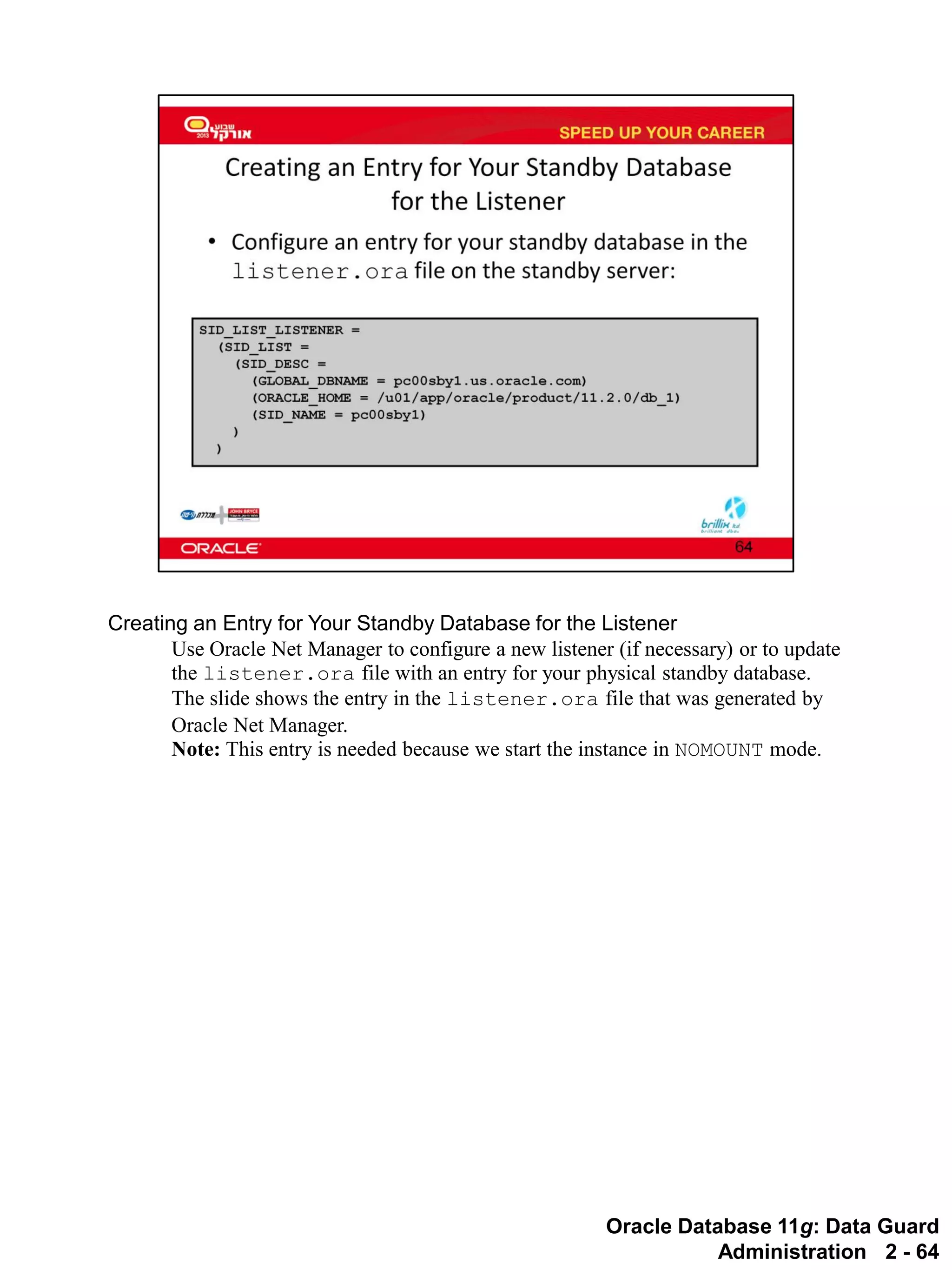 Oracle Database 11g: Data Guard Administration 2 - 64 
Creating an Entry for Your Standby Database for the Listener 
Use Oracle Net Manager to configure a new listener (if necessary) or to update the listener.ora file with an entry for your physical standby database. The slide shows the entry in the listener.ora file that was generated by Oracle Net Manager. 
Note: This entry is needed because we start the instance in NOMOUNT mode.  