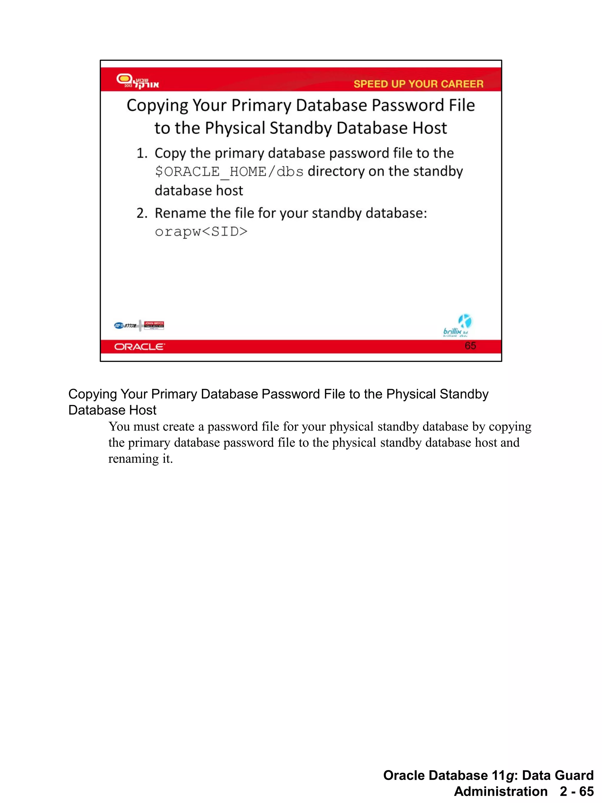 Oracle Database 11g: Data Guard Administration 2 - 65 
Copying Your Primary Database Password File to the Physical Standby Database Host 
You must create a password file for your physical standby database by copying the primary database password file to the physical standby database host and renaming it.  