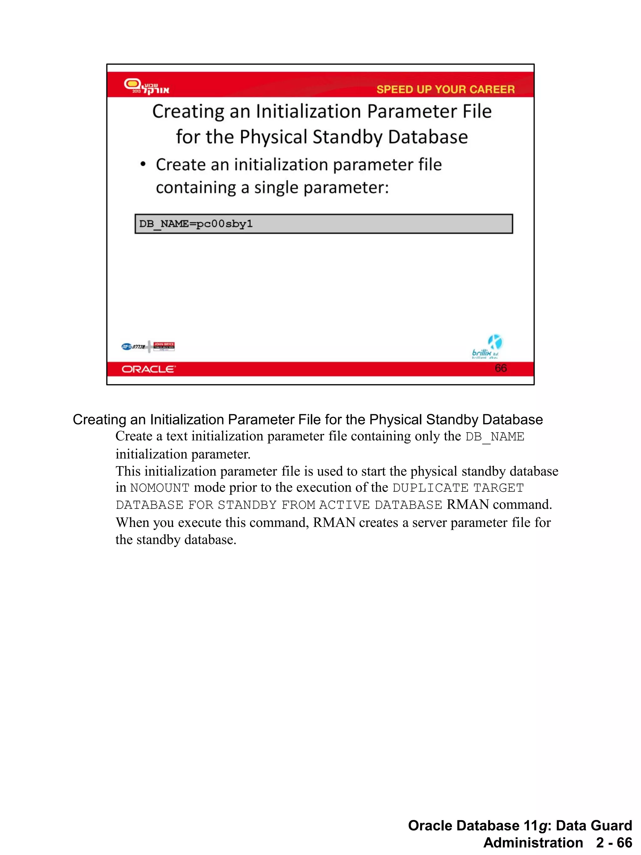 Oracle Database 11g: Data Guard Administration 2 - 66 
Creating an Initialization Parameter File for the Physical Standby Database 
Create a text initialization parameter file containing only the DB_NAME initialization parameter. This initialization parameter file is used to start the physical standby database in NOMOUNT mode prior to the execution of the DUPLICATE TARGET DATABASE FOR STANDBY FROM ACTIVE DATABASE RMAN command. When you execute this command, RMAN creates a server parameter file for the standby database.  