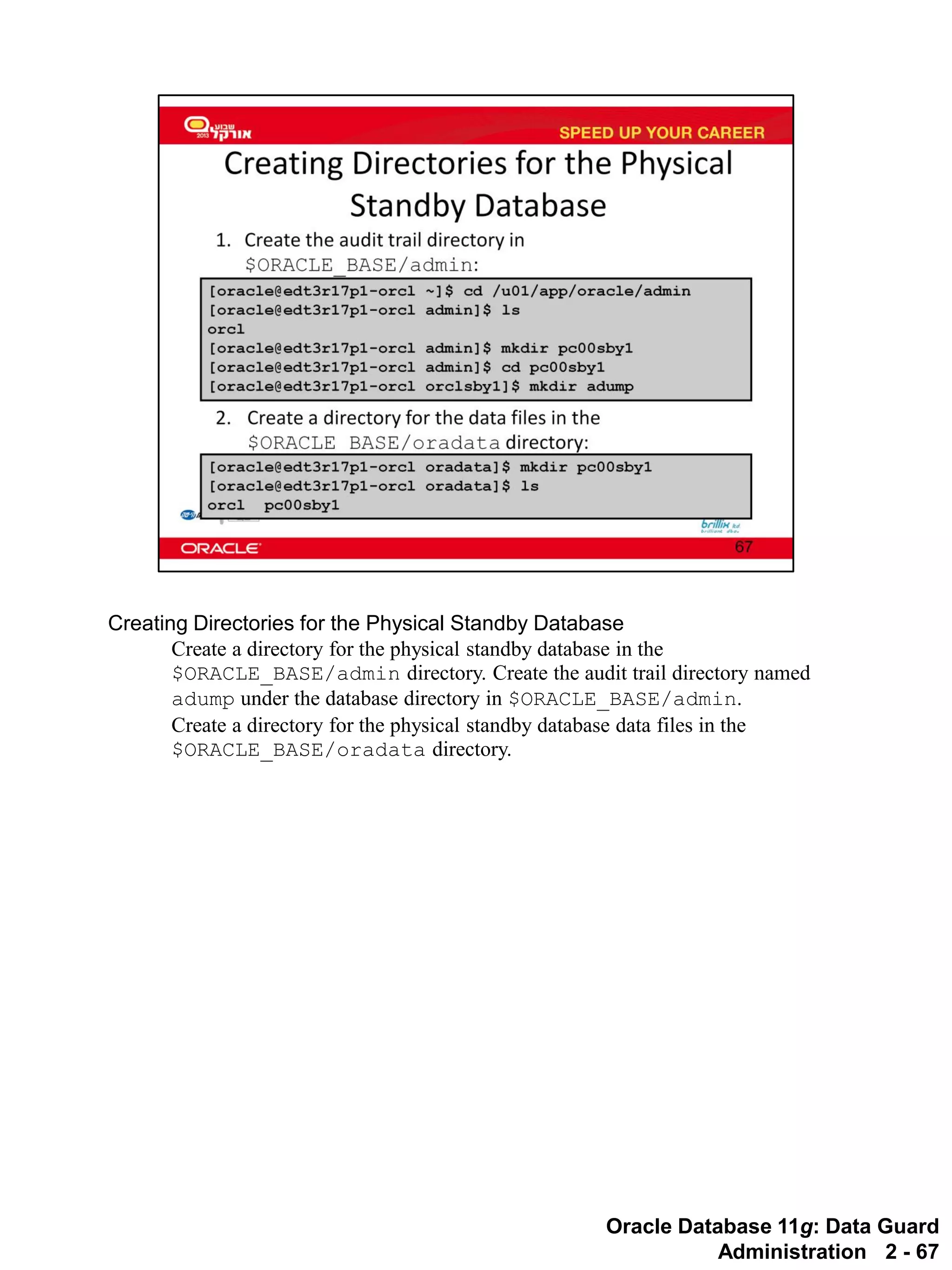 Oracle Database 11g: Data Guard Administration 2 - 67 
Creating Directories for the Physical Standby Database 
Create a directory for the physical standby database in the $ORACLE_BASE/admin directory. Create the audit trail directory named adump under the database directory in $ORACLE_BASE/admin. 
Create a directory for the physical standby database data files in the $ORACLE_BASE/oradata directory.  