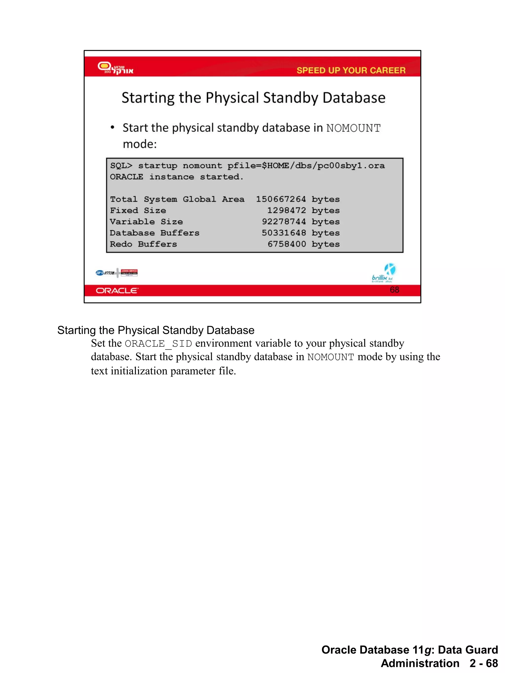 Oracle Database 11g: Data Guard Administration 2 - 68 
Starting the Physical Standby Database 
Set the ORACLE_SID environment variable to your physical standby database. Start the physical standby database in NOMOUNT mode by using the text initialization parameter file.  