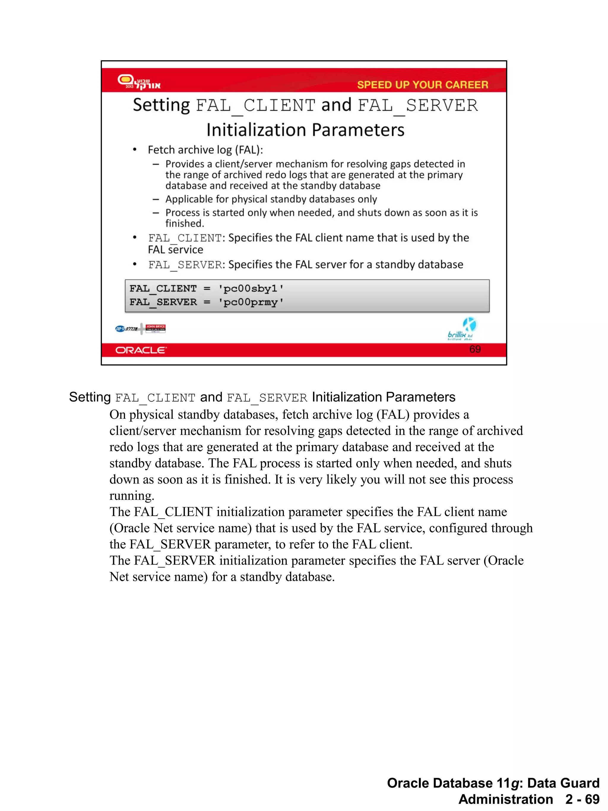 Oracle Database 11g: Data Guard Administration 2 - 69 
Setting FAL_CLIENT and FAL_SERVER Initialization Parameters 
On physical standby databases, fetch archive log (FAL) provides a client/server mechanism for resolving gaps detected in the range of archived redo logs that are generated at the primary database and received at the standby database. The FAL process is started only when needed, and shuts down as soon as it is finished. It is very likely you will not see this process running. 
The FAL_CLIENT initialization parameter specifies the FAL client name (Oracle Net service name) that is used by the FAL service, configured through the FAL_SERVER parameter, to refer to the FAL client. 
The FAL_SERVER initialization parameter specifies the FAL server (Oracle Net service name) for a standby database.  