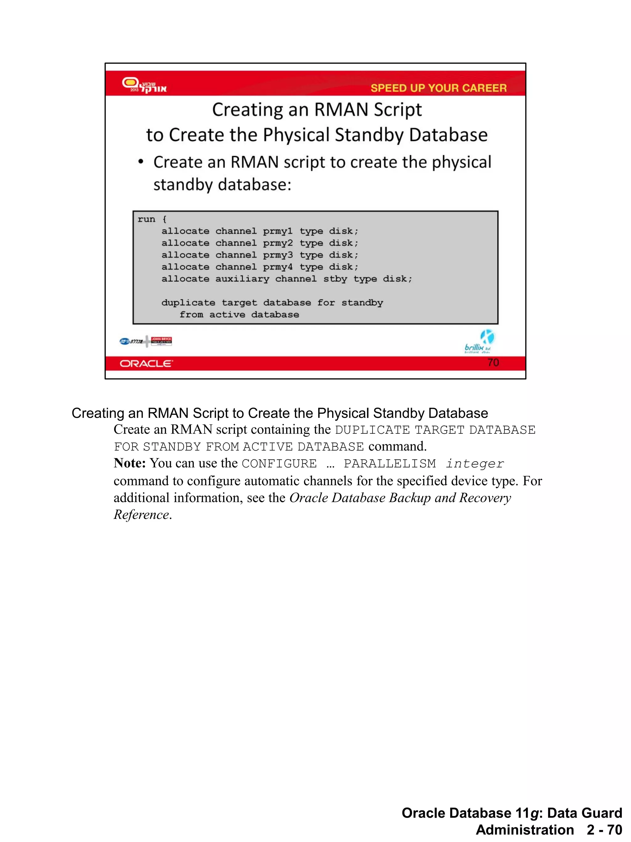 Oracle Database 11g: Data Guard Administration 2 - 70 
Creating an RMAN Script to Create the Physical Standby Database 
Create an RMAN script containing the DUPLICATE TARGET DATABASE FOR STANDBY FROM ACTIVE DATABASE command. 
Note: You can use the CONFIGURE … PARALLELISM integer command to configure automatic channels for the specified device type. For additional information, see the Oracle Database Backup and Recovery Reference.  