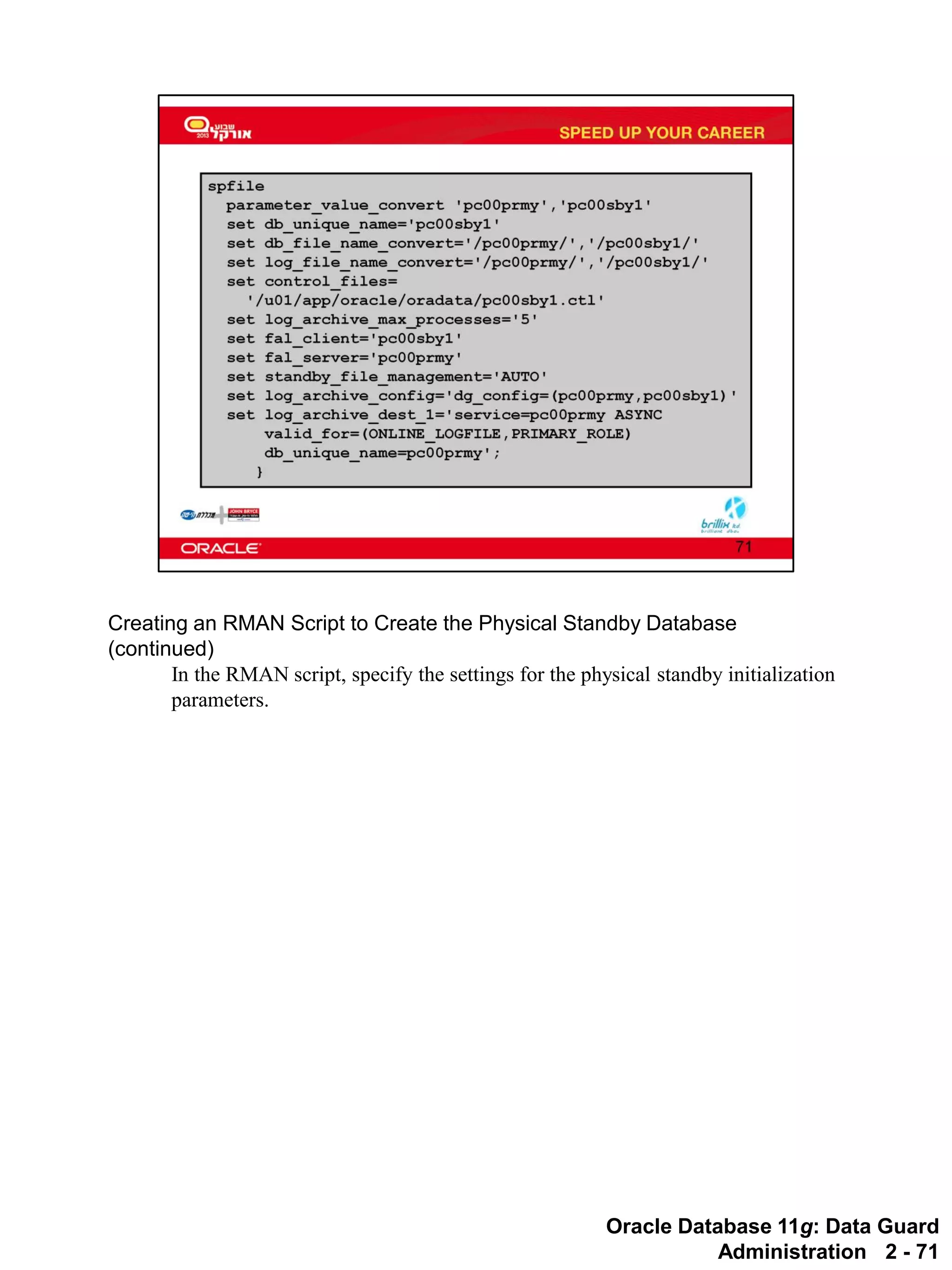 Oracle Database 11g: Data Guard Administration 2 - 71 
Creating an RMAN Script to Create the Physical Standby Database (continued) 
In the RMAN script, specify the settings for the physical standby initialization parameters.  