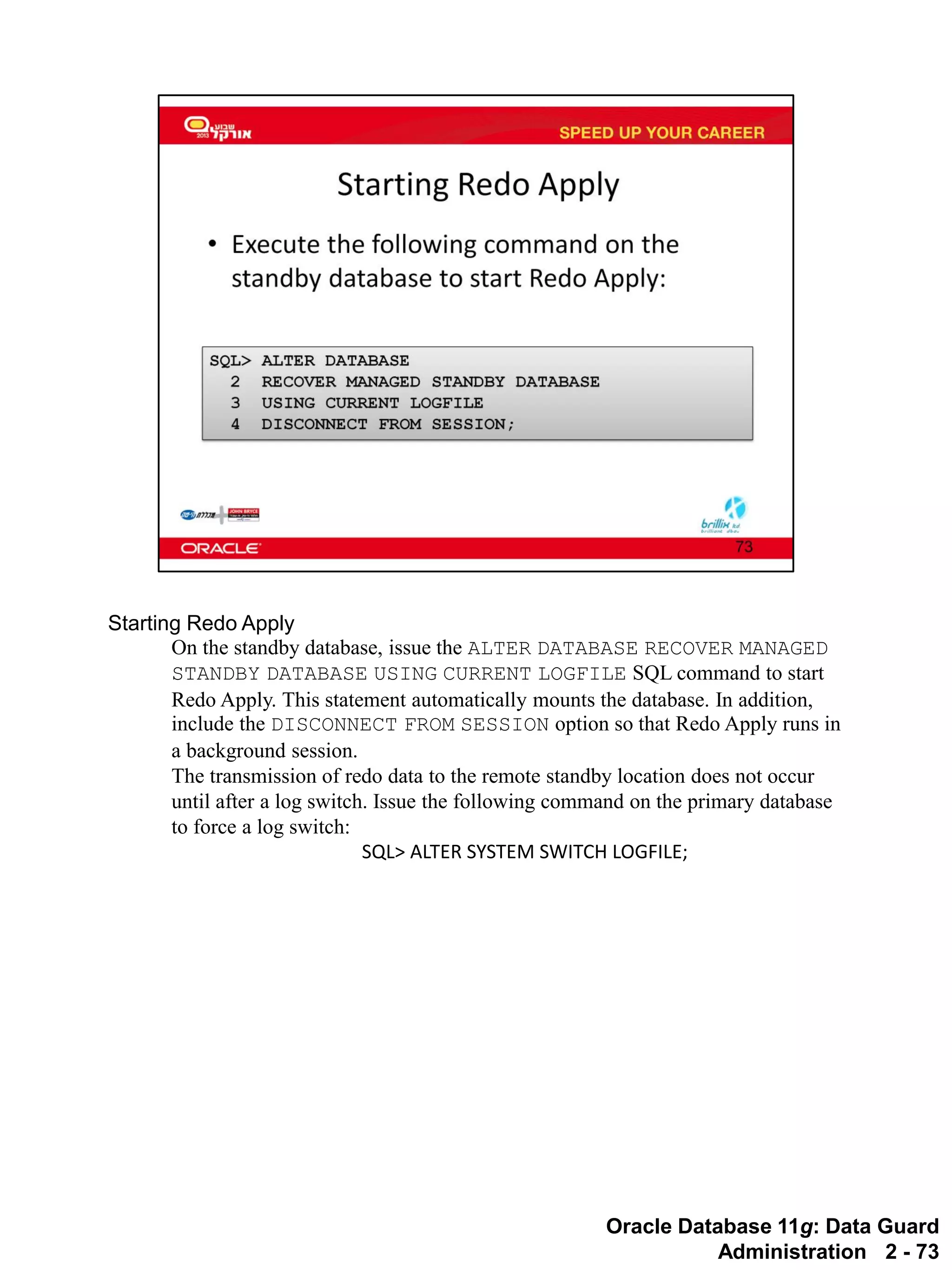 Oracle Database 11g: Data Guard Administration 2 - 73 
Starting Redo Apply 
On the standby database, issue the ALTER DATABASE RECOVER MANAGED STANDBY DATABASE USING CURRENT LOGFILE SQL command to start Redo Apply. This statement automatically mounts the database. In addition, include the DISCONNECT FROM SESSION option so that Redo Apply runs in a background session. 
The transmission of redo data to the remote standby location does not occur until after a log switch. Issue the following command on the primary database to force a log switch: 
SQL> ALTER SYSTEM SWITCH LOGFILE;  