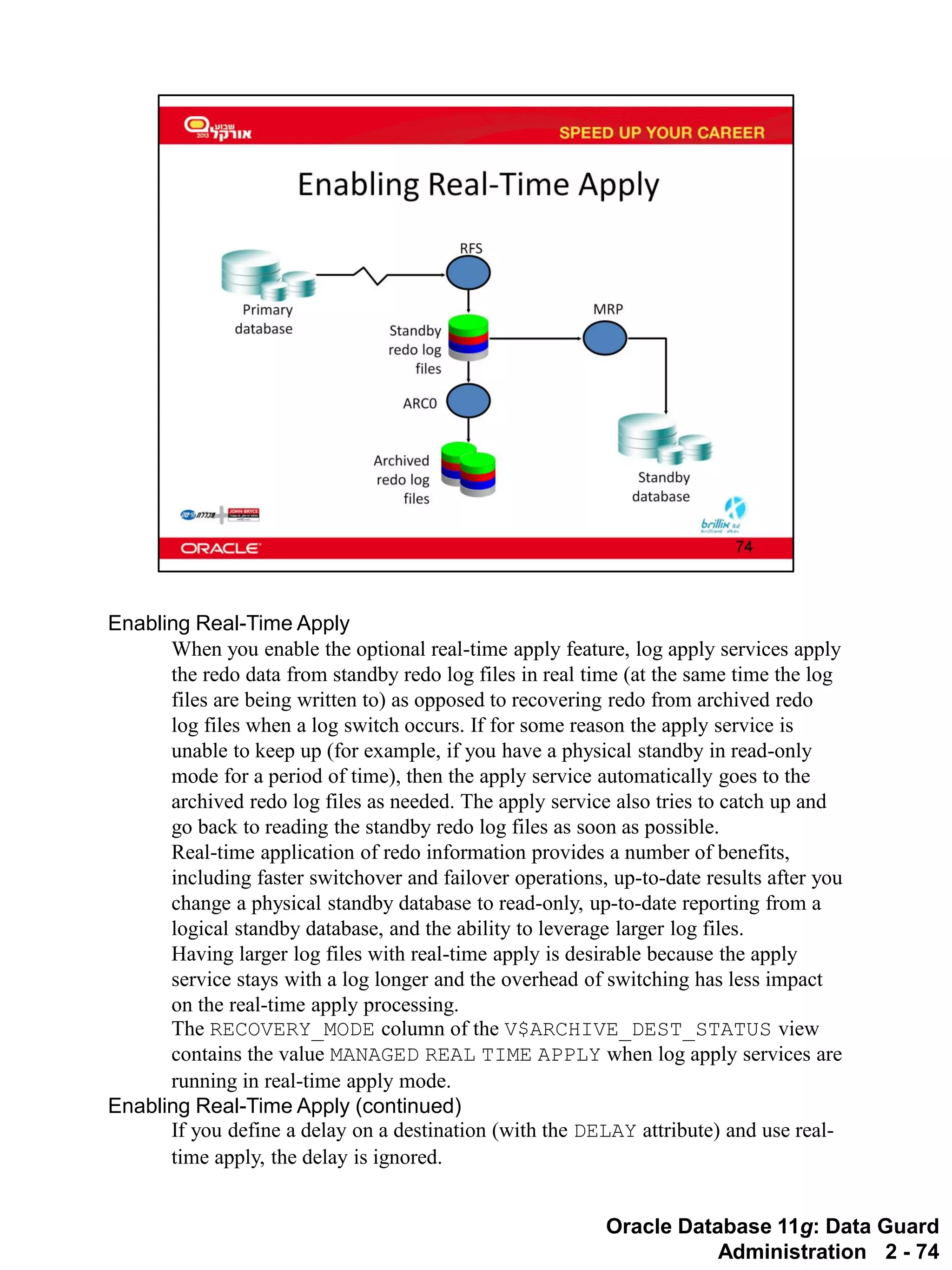 Oracle Database 11g: Data Guard Administration 2 - 74 
Enabling Real-Time Apply 
When you enable the optional real-time apply feature, log apply services apply the redo data from standby redo log files in real time (at the same time the log files are being written to) as opposed to recovering redo from archived redo log files when a log switch occurs. If for some reason the apply service is unable to keep up (for example, if you have a physical standby in read-only mode for a period of time), then the apply service automatically goes to the archived redo log files as needed. The apply service also tries to catch up and go back to reading the standby redo log files as soon as possible. 
Real-time application of redo information provides a number of benefits, including faster switchover and failover operations, up-to-date results after you change a physical standby database to read-only, up-to-date reporting from a logical standby database, and the ability to leverage larger log files. 
Having larger log files with real-time apply is desirable because the apply service stays with a log longer and the overhead of switching has less impact on the real-time apply processing. 
The RECOVERY_MODE column of the V$ARCHIVE_DEST_STATUS view contains the value MANAGED REAL TIME APPLY when log apply services are running in real-time apply mode. 
Enabling Real-Time Apply (continued) 
If you define a delay on a destination (with the DELAY attribute) and use real- time apply, the delay is ignored.  